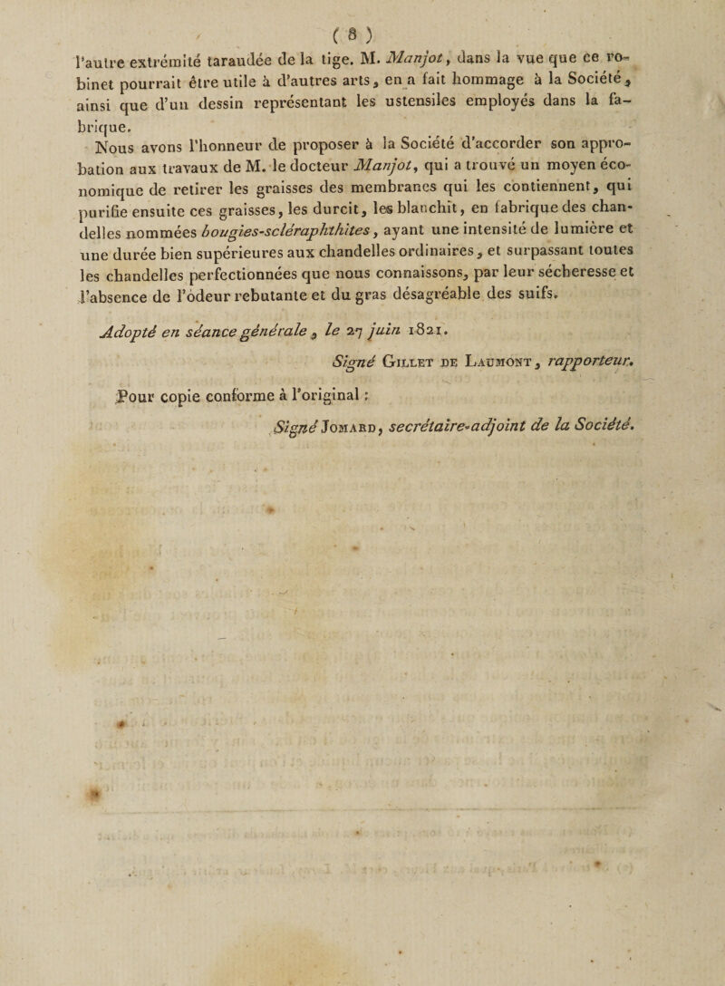 I'autre extreraite taraudee de la tige. M. Manjot, dans la viie que ce ro- binet pourrait 6tre utile h d’autres arts, en a fait hommage k la Societe, ainsi que d’un dessin representant les ustensiles employes dans la fa- brique. Nous avons l’honneur de proposer k la Societe d’accorder son appro¬ bation aux Iravaux de M. le docteur Manjot, qui a trouve un moyen eco- nomique de retirer les graisses des membranes qui les contiennent, qui purifie ensuite ces graisses, les durcit, les blanehit, en fabriquedes chan- delles nommees bougies-scleraphtkites, ayant une intensite de lumiere et une duree bien superieures aux chandelles ordinaires, et surpassant toutes les chandelles perfectionnees que nous connaissons, par leur secheiesse et Fabsence de Fodeur rebutante et du gras desagreable des suifs. AdoptS en seance generale 9 le 27 juin 1821. Signe Gillet de Laumont, rapporteur. .. , ' - • ■? - } 1 ■ Hw • ’ • • * • ■ — ' J?our copie conforme a Foriginal; Signe Jo hard, secretaire* adjoint de la SociSte. i