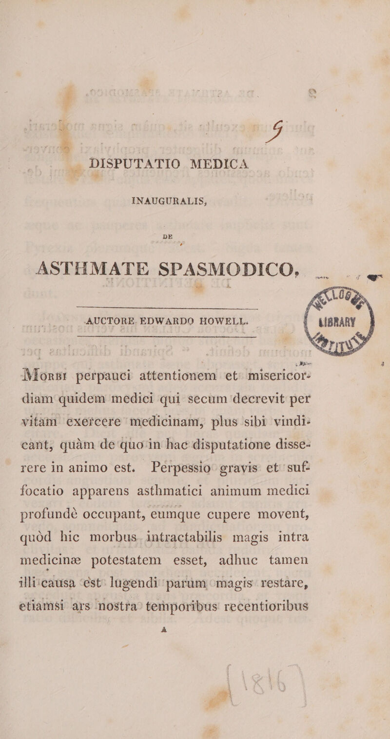 DISPUTATIO MEDICA INAUGURALIS ASTHMATE SPASMODICO. ubrary ^f|T^ AUCTORE EDWARDO HOWELL Morbi perpauci attentionem et misericor¬ diam quidem medici qui secum decrevit per vitam exercere medicinam, plus sibi vindi¬ cant, quam de quo in hac disputatione disse¬ rere in animo est. Perpessio gravis et suf¬ focatio apparens asthmatici animum medici profunde occupant, eumque cupere movent, quod hic morbus intractabilis magis intra • ; .■ • ■- :v medicinae potestatem esset, adhuc tamen illi causa est lugendi parum magis restare, etiamsi ars nostra temporibus recentioribus A