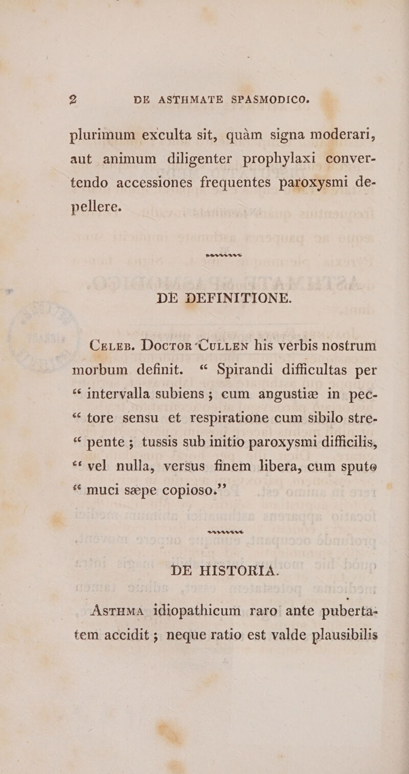/ 2 DE ASTHMATE SPASMODICO. plurimum exculta sit, quam signa moderari, aut animum diligenter prophylaxi conver¬ tendo accessiones frequentes paroxysmi de¬ pellere. DE DEFINITIONE. Celeb. Doctor 'Cullen his verbis nostrum morbum definit. “ Spirandi difficultas per “ intervalla subiens ; cum angustiae in pec- “ tore sensu et respiratione cum sibilo stre- £C pente ; tussis sub initio paroxysmi difficilis, vel nulla, versus finem libera, cum sputo muci saepe copioso.” V\V\V%V1 DE HISTORIA. Asthma idiopathicum raro ante puberta¬ tem accidit; neque ratio est valde plausibilis