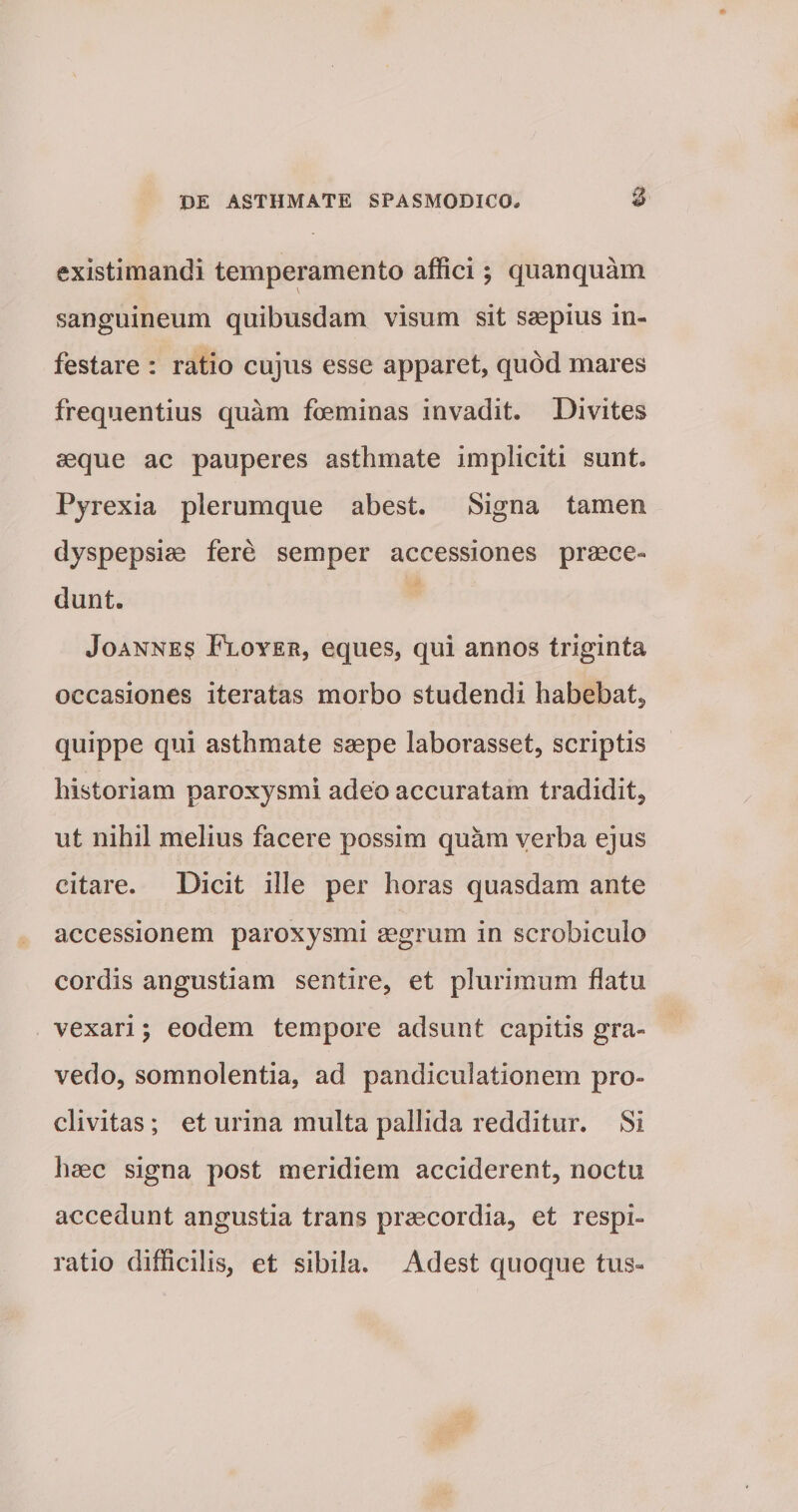existimandi temperamento affici; quanquam sanguineum quibusdam visum sit saepius in¬ festare : ratio cujus esse apparet, quod mares frequentius quam foeminas invadit. Divites aeque ac pauperes asthmate impliciti sunt. Pyrexia plerumque abest. Signa tamen dyspepsiae fere semper accessiones praece¬ dunt. Joannes Floyer, eques, qui annos triginta occasiones iteratas morbo studendi habebat, quippe qui asthmate saepe laborasset, scriptis historiam paroxysmi adeo accuratam tradidit, ut nihil melius facere possim quam verba ejus citare. Dicit ille per horas quasdam ante accessionem paroxysmi aegrum in scrobiculo cordis angustiam sentire, et plurimum flatu vexari; eodem tempore adsunt capitis gra¬ vedo, somnolentia, ad pandiculationem pro¬ clivitas ; et urina multa pallida redditur. Si haec signa post meridiem acciderent, noctu accedunt angustia trans praecordia, et respi¬ ratio difficilis, et sibila. Adest quoque tus»