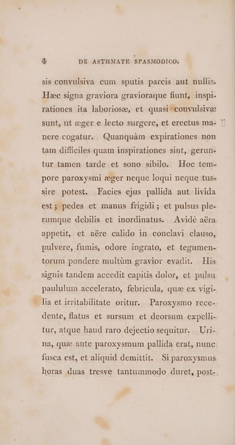 sis convulsiva cum sputis parcis aut nullis. Haec signa graviora gravioraque fiunt, inspi¬ rationes ita laboriosae, et quasi convulsi vae sunt, ut aeger e lecto surgere, et erectus ma- r nere cogatur. Quanquam expirationes non tam difficiles quam inspirationes sint, gerun¬ tur tamen tarde et sono sibilo. Hoc tem¬ pore paroxysmi aeger neque loqui neque tus¬ sire potest. Facies ejus pallida aut livida est; pedes et manus frigidi; et pulsus ple¬ rumque debilis et inordinatus. Avide aera appetit, et aere calido in conclavi clauso, pulvere, fumis, odore ingrato, et tegumen¬ torum pondere multum gravior evadit. His signis tandem accedit capitis dolor, et pulsu paululum accelerato, febricula, quae ex vigi¬ lia et irritabilitate oritur. Paroxysmo rece¬ dente, flatus et sursum et deorsum expelli¬ tur, atque haud raro dejectio sequitur. Uri¬ na, quae ante paroxysmum pallida erat, nunc fusca est, et aliquid demittit. Si paroxysmus horas duas tresve tantummodo duret, post-
