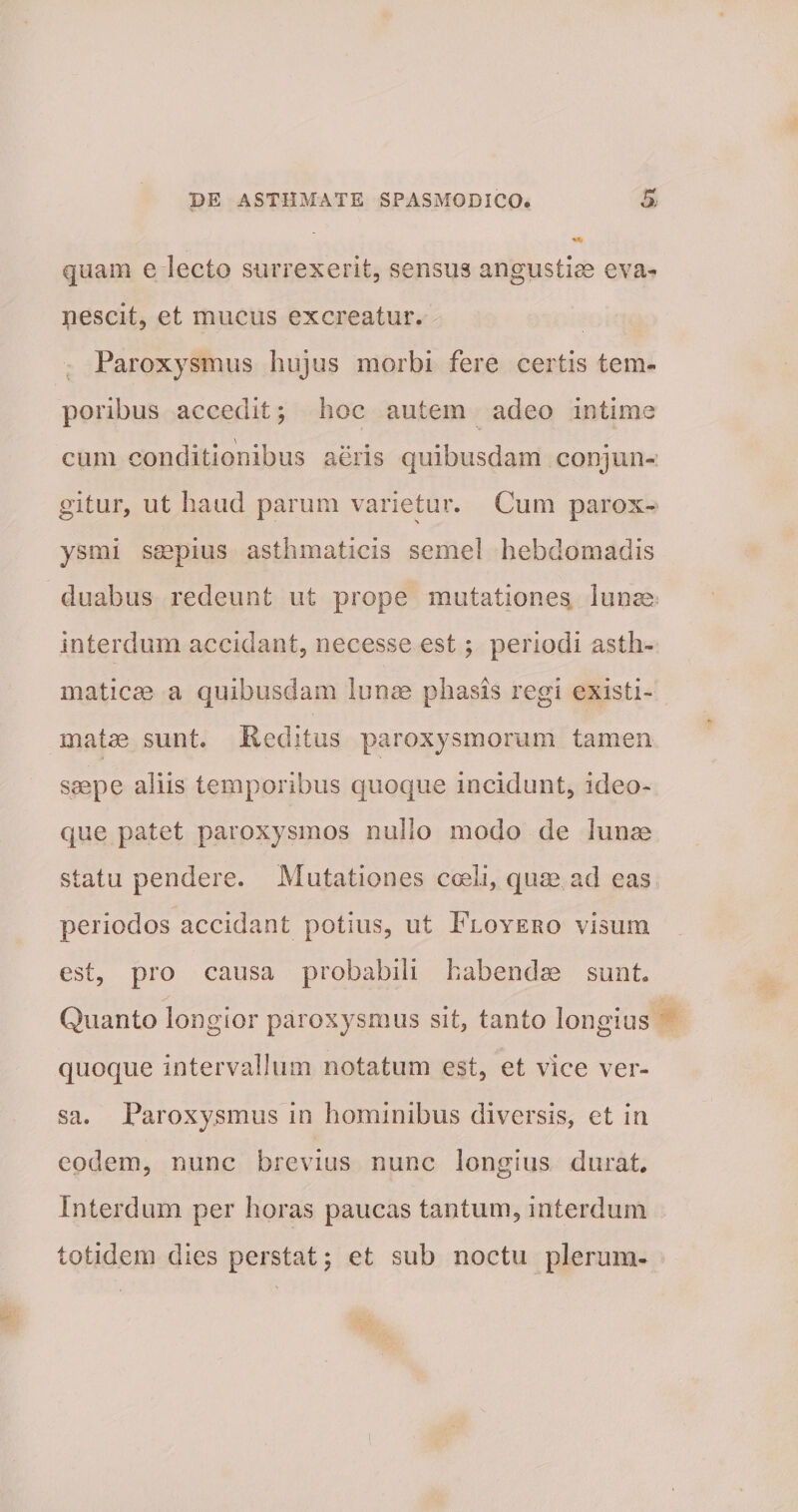quam e lecto surrexerit, sensus angustiae eva¬ nescit, et mucus excreatur. Paroxysmus hujus morbi fere certis tem¬ poribus accedit; hoc autem adeo intime cum conditionibus aeris quibusdam conjun¬ gitur, ut haud parum varietur. Cum parox¬ ysmi saepius asthmaticis semel hebdomadis duabus redeunt ut prope mutationes lunas interdum accidant, necesse est; periodi asth¬ maticae a quibusdam lunae phasis regi existi¬ matae sunt. Reditus paroxysmorum tamen saepe aliis temporibus quoque incidunt, ideo- que patet paroxysmos nullo modo de lunae statu pendere. Mutationes coeli, quae, ad eas periodos accidant potius, ut Flqyero visum est, pro causa probabili habendae sunt Quanto longior paroxysmus sit, tanto longius quoque intervallum notatum est, et vice ver¬ sa. Paroxysmus in hominibus diversis, et in eodem, nunc brevius nunc longius durat. Interdum per horas paucas tantum, interdum totidem dies perstat; et sub noctu plerum-