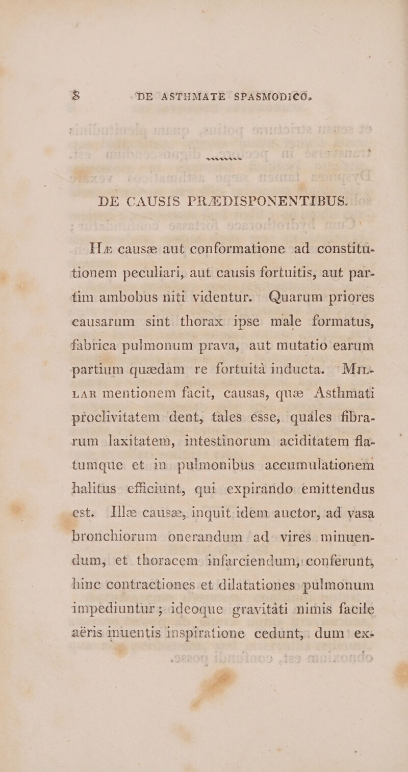 DE CAUSIS PRiEDXSPONENTIBUS. 1 Le causae aut conformatione ad constitu¬ tionem peculiari, aut causis fortuitis, aut par- tim ambobus niti videntur. Quarum priores causarum sint thorax ipse male formatus, fabrica pulmonum prava, aut mutatio earum partium quaedam re fortuita inducta. Mjl- lar mentionem facit, causas, quae Asthmati proclivitatem dent, tales esse, quales fibra¬ rum laxitatem, intestinorum ariditatem fla¬ tum que et in pulmonibus accumulationem halitus efficiunt, qui expirando emittendus est. Illae causae, inquit idem auctor, ad vasa bronchiorum onerandum ad vires minuen¬ dum, et thoracem infarciendum, conferunt, hinc contractiones et dilatationes pulmonum impediuntur; ideoque gravitati nimis facile aeris inuentis inspiratione cedunt, dum ex-