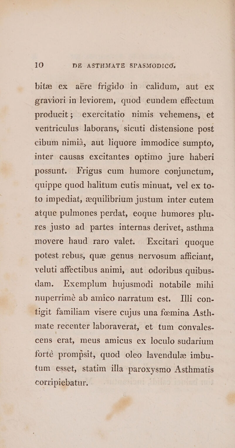 bitas ex aere frigido in calidum, aut ex graviori in leviorem, quod eundem effectum producit; exercitatio nimis vehemens, et i ventriculus laborans, sicuti distensione post cibum nimia, aut liquore immodice sumpto, inter causas excitantes optimo jure haberi possunt. Frigus cum humore conjunctum, quippe quod halitum cutis minuat, vel ex to¬ to impediat, aequilibrium justum inter cutem atque pulmones perdat, eoque humores plu- res justo ad partes internas derivet, asthma movere haud raro valet. Excitari quoque potest rebus, quas genus nervosum afficiant, veluti affectibus animi, aut odoribus quibus¬ dam. Exemplum hujusmodi notabile mihi nuperrime ab amico narratum est. Illi con¬ tigit familiam visere cujus una foemina Asth¬ mate recenter laboraverat, et tum convales¬ cens erat, meus amicus ex loculo sudarium forte prompsit, quod oleo lavendulae imbu¬ tum esset, statim illa paroxysmo Asthmatis corripiebatur.