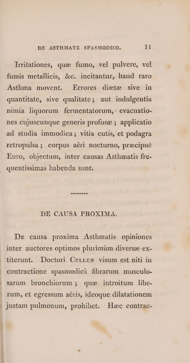 Irritationes, quae fumo, vel pulvere, vel fumis metallicis, &c. incitantur, haud raro Asthma movent. Errores diaetae sive in quantitate, sive qualitate; aut indulgentia nimia liquorum fermentatorum, - evacuatio¬ nes cujuscunque generis profusae; applicatio ad studia immodica; vitia cutis, et podagra retropulsa ; corpus aeri nocturno, praecipue Euro, objectum, inter causas Asthmatis fre» quentissimas habenda sunt. DE CAUSA PROXIMA. De causa proxima Asthmatis opiniones inter auctores optimos plurimum diversae ex- titerunt. Doctori Cullen visum est niti in contractione spasmodica librarum musculo¬ sarum bronchiorum ; quae introitum libe¬ rum, et egressum aeris, ideoque dilatationem justam pulmonum, prohibet. Haec contrac-