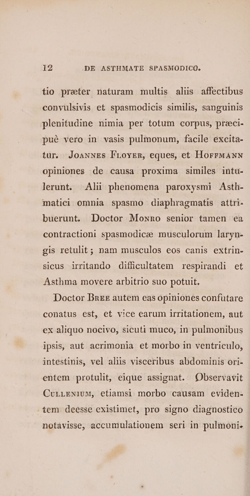 tio praeter Daturam multis aliis affectibus convulsivis et spasmodicis similis, sanguinis plenitudine nimia per totum corpus, praeci¬ pue vero in vasis pulmonum, facile excita¬ tur* Joannes Floyer, eques, et Hoffmann opiniones de causa proxima similes intu¬ lerunt. Alii phenomena paroxysmi Asth¬ matici omnia spasmo diaphragmatis attri¬ buerunt. Doctor Monro senior tamen ea contractioni spasmodicae musculorum laryn¬ gis retulit; nam musculos eos canis extrin- sicus irritando difficultatem respirandi et Asthma movere arbitrio suo potuit. Doctor Bree autem eas opiniones confutare conatus est, et vice earum irritationem, aut ex aliquo nocivo, sicuti muco, in pulmonibus ipsis, aut acrimonia et morbo in ventriculo, intestinis, vel aliis visceribus abdominis ori¬ entem protulit, eique assignat. Observavit Cullenium, etiamsi morbo causam eviden¬ tem deesse existimet, pro signo diagnostico notavisse, accumulationem seri in pulmoni-