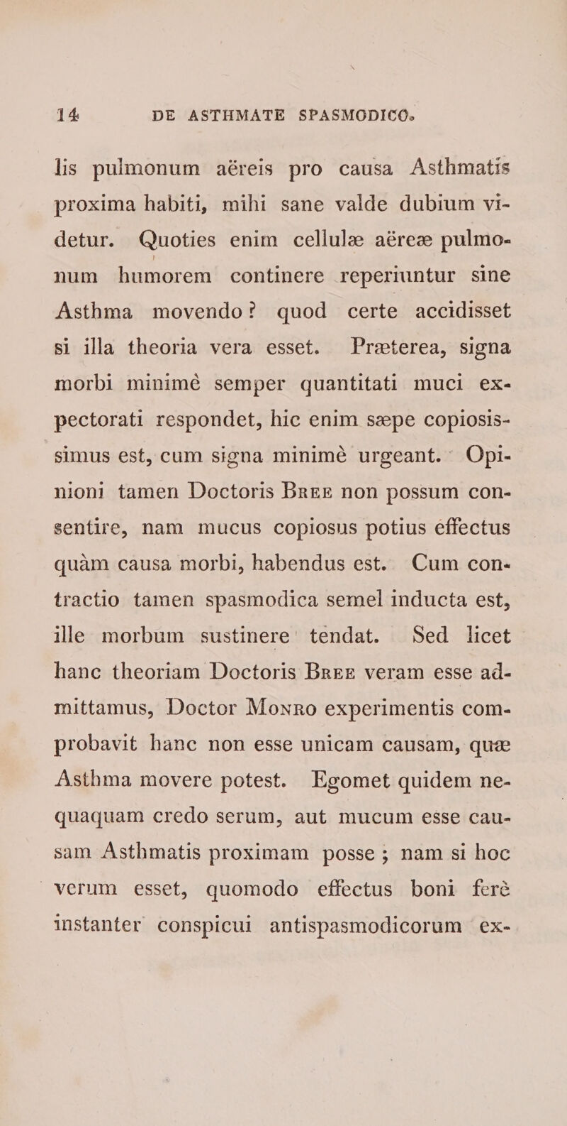 lis pulmonum aereis pro causa Asthmatis proxima habiti, mihi sane valde dubium vi¬ detur. Quoties enim cellulae aereae pulmo- i num humorem continere reperiuntur sine Asthma movendo ? quod certe accidisset si illa theoria vera esset. Praeterea, signa morbi minime semper quantitati muci ex¬ pectorati respondet, hic enim saepe copiosis¬ simus est, cum signa minime urgeant. Opi¬ nioni tamen Doctoris Bree non possum con¬ sentire, nam mucus copiosus potius effectus quam causa morbi, habendus est. Cum con¬ tractio tamen spasmodica semel inducta est, ille morbum sustinere tendat. Sed licet hanc theoriam Doctoris Bree veram esse ad¬ mittamus, Doctor Monro experimentis com¬ probavit hanc non esse unicam causam, qum Asthma movere potest. Egomet quidem ne¬ quaquam credo serum, aut mucum esse cau¬ sam Asthmatis proximam posse ; nam si hoc verum esset, quomodo effectus boni fere instanter conspicui antispasmodicorum ex-