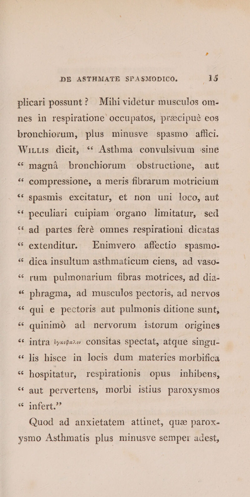 plicari possunt ? Mihi videtur musculos om¬ nes in respiratione occupatos, praecipue eos bronchiorum, plus minus ve spasmo affici. Willis dicit, Asthma convulsivum sine magna bronchiorum obstructione, aut “ compressione, a meris fibrarum motricium €€ spasmis excitatur, et non uni loco, aut peculiari cuipiam organo limitatur, sed £s ad partes fere omnes respirationi dicatas 45 extenditur. Eniravero affectio spasmo- “ dica insultum asthmaticum ciens, ad vaso- rum pulmonarium fibras motrices, ad dia- “ phragma, ad musculos pectoris, ad nervos u qui e pectoris aut pulmonis ditione sunt, £C quinimo ad nervorum istorum origines intra consitas spectat, atque singu- g< lis hisce in locis dum materies morbifica hospitatur, respirationis opus inhibens, 6< aut pervertens, morbi istius paroxysmos 4C infert.” Quod ad anxietatem attinet, quae parox¬ ysmo Asthmatis plus minusve sempei adest.