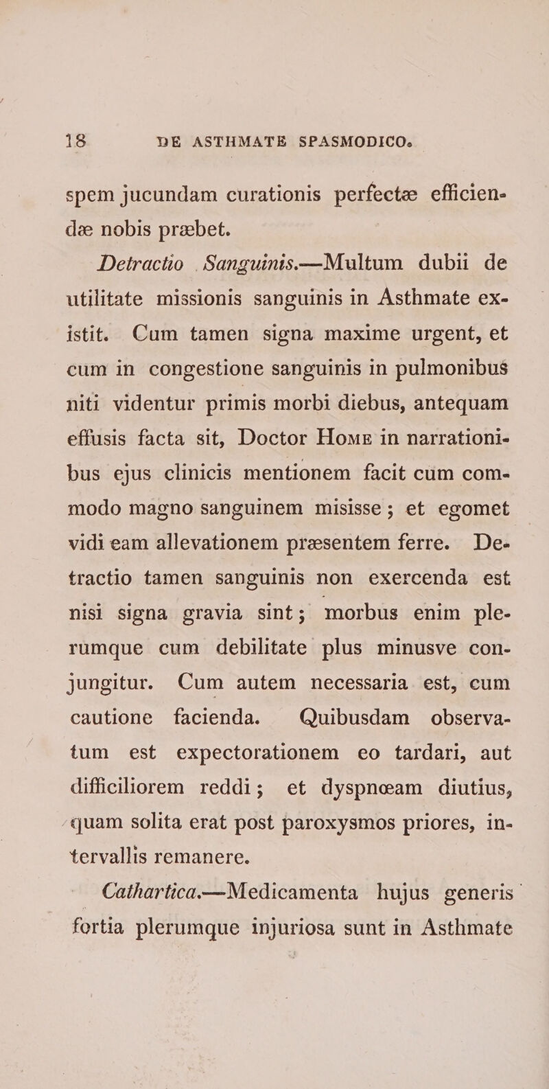 / 18 DE ASTHMATE SPASMODICO® spem jucundam curationis perfectae efficien¬ dae nobis praebet. Detractio Sanguinis—Multum dubii de utilitate missionis sanguinis in Asthmate ex- istit. Cum tamen signa maxime urgent, et cum in congestione sanguinis in pulmonibus niti videntur primis morbi diebus, antequam effusis facta sit, Doctor Home in narrationi¬ bus ejus clinicis mentionem facit cum com¬ modo magno sanguinem misisse; et egomet vidi eam allevationem praesentem ferre. De¬ tractio tamen sanguinis non exercenda est nisi signa gravia sint; morbus enim ple¬ rumque cum debilitate plus minusve con¬ jungitur. Cum autem necessaria est, cum cautione facienda. Quibusdam observa¬ tum est expectorationem eo tardari, aut difficiliorem reddi; et dyspnoeam diutius, quam solita erat post paroxysmos priores, in¬ tervallis remanere. Cathartica.—-Medicamenta hujus generis fortia plerumque injuriosa sunt in Asthmate