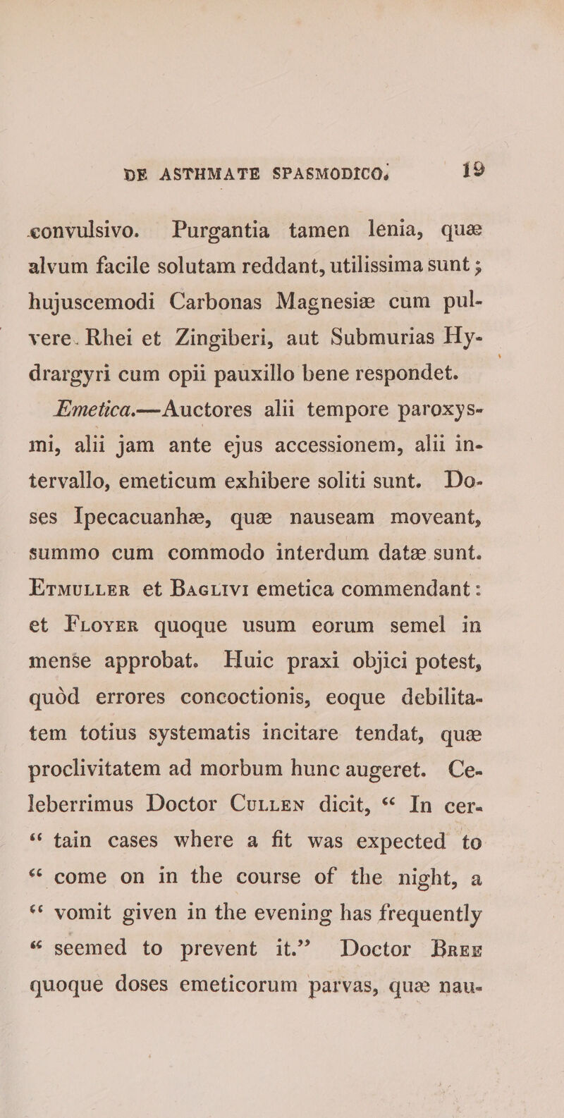 eonvulsivo. Purgantia tamen lenia, quae alvum facile solutam reddant, utilissima sunt £ hujuscemodi Carbonas Magnesiae cum pul¬ vere Rhei et Zingiberi, aut Submurias Hy« drargyri cum opii pauxillo bene respondet. Emetica.—Auctores alii tempore paroxys¬ mi, alii jam ante ejus accessionem, alii in¬ tervallo, emeticum exhibere soliti sunt. Bo« ses Ipecacuanhae, quae nauseam moveant, summo cum commodo interdum datae sunt. Etmuller et Baglivi emetica commendant: et Floyer quoque usum eorum semel in mense approbat. Huic praxi objici potest, quod errores concoctionis, eoque debilita¬ tem totius systematis incitare tendat, quae proclivitatem ad morbum hunc augeret. Ce¬ leberrimus Doctor Cullen dicit, “ In cer- “ tain cases where a fit was expected to “ come on in the course of the night, a C6 vomit given in the evening has frequently “ seemed to prevent it.” Doctor Bree quoque doses emeticorum parvas, quae nau-