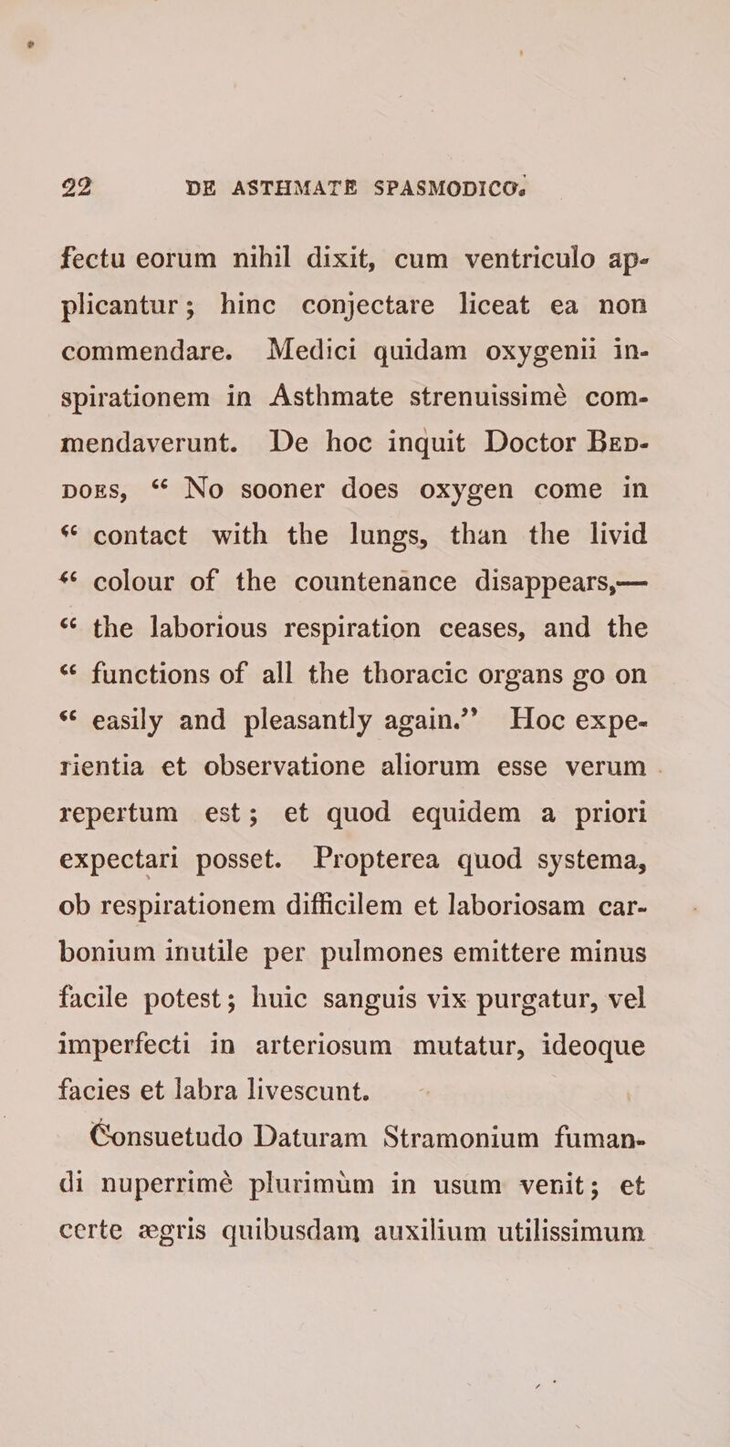 fectu eorum nihil dixit, cum ventriculo ap¬ plicantur ; hinc conjectare liceat ea non commendare. Medici quidam oxygenii in¬ spirationem in Asthmate strenuissime com¬ mendaverunt. De hoc inquit Doctor Bed- does, “ No sooner does oxygen come in contact with the lungs, than the livid colour of the countenance disappears,— cc the laborious respiration ceases, and the <c functions of all the thoracic organs go on <c easily and pleasantly again.” Hoc expe¬ rientia et observatione aliorum esse verum repertum est; et quod equidem a priori expectari posset. Propterea quod systema, ob respirationem difficilem et laboriosam car- bonium inutile per pulmones emittere minus facile potest; huic sanguis vix purgatur, vel imperfecti in arteriosum mutatur, ideoque facies et labra livescunt. „ / Consuetudo Daturam Stramonium fuman¬ di nuperrime plurimum in usum venit; et certe aegris quibusdam auxilium utilissimum