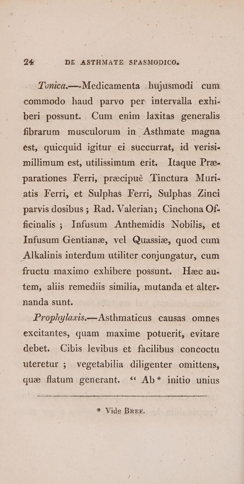 Tonica.—Medicamenta .hujusmodi cum commodo haud parvo per intervalla exhi¬ beri possunt. Cum enim laxitas generalis fibrarum musculorum in Asthmate magna est, quicquid igitur ei succurrat, id verisi- millimum est, utilissimum erit. Itaque Prae¬ parationes Ferri, praecipue Tinctura Muri- atis Ferri, et Sulphas Ferri, Sulphas Zinci parvis dosibus ; Rad. Valerian; Cinchona Of- ficinalis ; Infusum Anthemidis Nobilis, et Infusum Gentianae, vel Quassiae, quod cum Alkalinis interdum utiliter conjungatur, cum fructu maximo exhibere possunt. Haec au¬ tem, aliis remediis similia, mutanda et alter¬ nanda sunt. Prophylaxis.—Asthmaticus causas omnes excitantes, quam maxime potuerit, evitare debet. Cibis levibus et facilibus concoctu uteretur ; vegetabilia diligenter omittens, quae flatum generant. “ Ab * initio unius * Vide Bree.