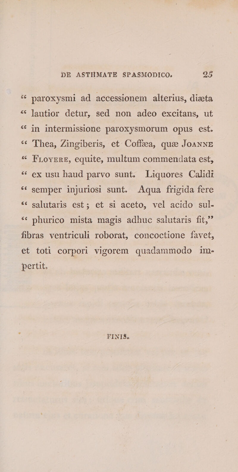 £C paroxysmi ad accessionem alterius, diaeta £C lautior detur, sed non adeo excitans, ut *c in intermissione paroxysmorum opus est. €C Thea, Zingiberis, et Coffiea, quse Joanne M Floyere, equite, multum commendata est, ex usu haud parvo sunt. Liquores Calidi semper injuriosi sunt. Aqua frigida fere salutaris est; et si aceto, vel acido sul- phurico mista magis adhuc salutaris fit,” fibras ventriculi roborat, concoctione favet, et toti corpori vigorem quadammodo im¬ pertit. FINIS»