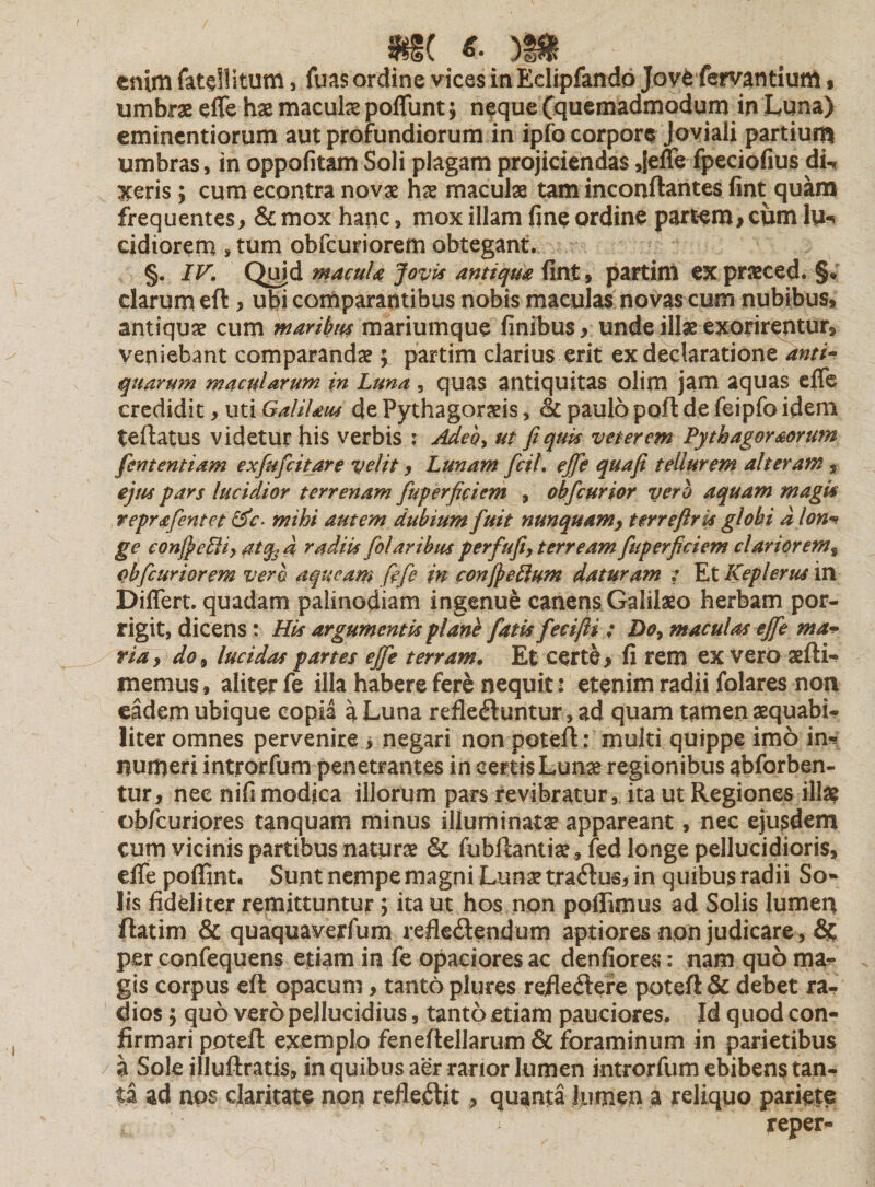 m 6' m &gt; enim fatdlitum, fuas ordine vices inEdipfando Jove fervantium $ umbrae effe hae maculae poffunt; neque (quemadmodum in Luna) eminentiorum aut profundiorum in ipfo corpore Joviali partium umbras, in oppofitam Soli plagam projiciendas ,|effe fpeciofius dL aceris; cum econtra novae hae maculae tam inconftantes fint quam frequentes, &amp; mox hanc, mox illam fine ordine partem* ciim lu-* eidiorem »tum obfcuriorem obtegant. §. IV. Quid macula Jovi* antiqua fint, partim expraeced. §* clarum eft, ubi comparantibus nobis maculas novas cum nubibus, antiquae cum maribus mariumque finibus* unde illae exorirentur, veniebant comparandae \ partim clarius erit ex declaratione anti- quarum macularum in Luna, quas antiquitas olim jam aquas effe credidit, uti GaliUus de Pythagoraeis, &lt;k paulo poft de feipfo idem teftatus videtur his verbis ; Adeo, ut fi quis veterem Pythagoreorum fententiam exfufeitare velit &gt; Lunam fcil. ejfe quafi tellurem alteram, ejus pars lucidior terrenam fuperficiem , ohfcurior vero aquam magi's repr&amp;fcntet &amp;c. mihi autem dubium fuit nunquamy terreflris globi a lon* ge confieEU, atqjd radiis folaribus p erfufi, terream fuperficiem clariorems obfcuriorem vero a queam fife in confi ellum daturam : Et Keplerus in Differt, quadam palinodiam ingenue canens Galilaeo herbam por¬ rigit, dicens : His argumentis plane fatis feeifti ; Do, maculas ejfe ma¬ ria, do, lucidas partes ejfe terram. Et certe* fi rem ex vero aefti- memus» aliter fe illa habere fere nequit 5 etenim radii folares non eadem ubique copia a Luna reflectuntur, ad quam tamen aequabi¬ liter omnes pervenire * negari non poteft: multi quippe imo in* numeri introrfum penetrantes in certis Lunae regionibus abforben- tur, nec nifi modica illorum pars revibratur, ita ut Regiones illae obfcuriores tanquam minus illuminatae appareant, nec ejusdem cum vicinis partibus naturae &amp; fubftantiae , fed longe pellucidioris, effe poflint. Sunt nempe magni Luna? traAus, in quibus radii So- lis fideliter remittuntur; ita ut hos non pellimus ad Solis lumen ftatim &amp; quaquaverfum refleAendum aptiores nqn judicare, &amp; per confequens etiam in fe opaciores ac denfiores: nam quo ma? gis corpus eft opacum * tanto plures refleAere poteft &amp; debet ra¬ dios ; quo vero pellucidius, tanto etiam pauciores. Id q uod con¬ firmari poteft exemplo feneftellarum &amp; foraminum in parietibus a Sole illuftratis, in quibus aer rarior lumen introrfum ebibens tan¬ ta ad nos claritate non refleAit, quanta Jumen a reliquo pariete reper-