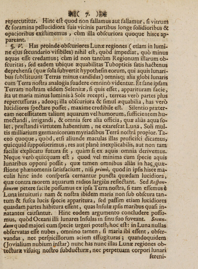 SfcfC 7* )|$ repercutitur, ttiilc £ft quod non fallamus aut fallamur , fi vitruM &amp; foramina pellucidiora fuis vicinis partibus longe folidioribus &amp; opacioribus exiftimemus &gt; ciim illa obfcuriora quoque hisce ap¬ pareant. §. V. Has proinde obfcuriores Lunas regiones ( etiam in lumi¬ ne ejus fecutldario vifibiles) nihil efLquod impediat, quo minus aquas erte credamus; cimi id non tantum Regionum illarum ob* fcuritas* fed eadem ubique aequabilitas Tubopticis fatis ha&amp;enus deprehenfa (quae fola fubvertit hypothefin eorum, qui aquis lunari¬ bus fubftituurit Terras minus candidas) omnisq; alia globi lunaris cum Terra noftra analogia fuadere omnino videntur. Et fane ipfam Terram noftram eadem Seienitae^fi quis effet, apparituram facie * ita ut maria minus luminis a Sole recepti, terreas vero partes plus tepercufluras &gt; adeoq; illa obfcuriora &amp; fimul aequabilia, has vero lucidiores fpeftare poflet, maxime credibile efh Silentio praeter¬ eam neceffitatem talium aquarum vel humorum, fufficientem hu* ine&lt;ftandi, irrigandi, &amp; omnia fere alia officia&gt; quae alias aquafo- let, praeftandi virtutem habentium , ne exarefcatLuna, Soli mul¬ tis milliarium germanicorum myriadibus Terra noftra propior. Ta¬ ceo quoque&gt; quod, etfi aliunde maculas illas proficifci dicamus* quicquid fuppofuerimus * res aut plane inexplicabilis, aut non tam facilis explicatu futura lit , quam fi ex aquis omnia derivemus. Neque vero quicquam eft &gt; quod vel minima cum fpecie aquis lunaribus opponi poffit* quas tamen omnibus alias inha^quae- ftione phaenomenis fatisfaciunt, nifi primo, quod in ipfis hisce ma¬ culis ffinc inde confperfa cernantur punfta quaedam lucidiora, quae contra morem aquarum radios largius refleftant. Sed Rejpon- fionem petere facile portu mus ex ipfa Terra noftra, fi eam eflemusl Luna intuituri; nam &amp; noftra ibidem maria nonfub obfcura tan¬ tum &amp; fufea lucis fpecie apparitura * fed paffim etiam lucidiores quasdam partes habitura eltent, quas Infulae lpfis maribus quafi in+ natantes caufantur. Hinc eodem argumento concludere poffu- mus, quod Oceani illi lunares Infulas in finu fuo foveant. Secm- quod majori cum fpecie Urgeri poteft&gt;hoc eft: in Luna nullas ©bfervatas efle nubes, omnino tamen, fi maria ibi eflent&gt; obfer- vandas , nec perfpicillorum aciem effugituras 5 quandoquidem (Jovialium nubium inftar) nunc has nunc illas Lunae regiones ob- te&amp;urae vifuiq* noftro fubdu&amp;itrae &gt; nec perpetuam corpori lunari ' fereni-