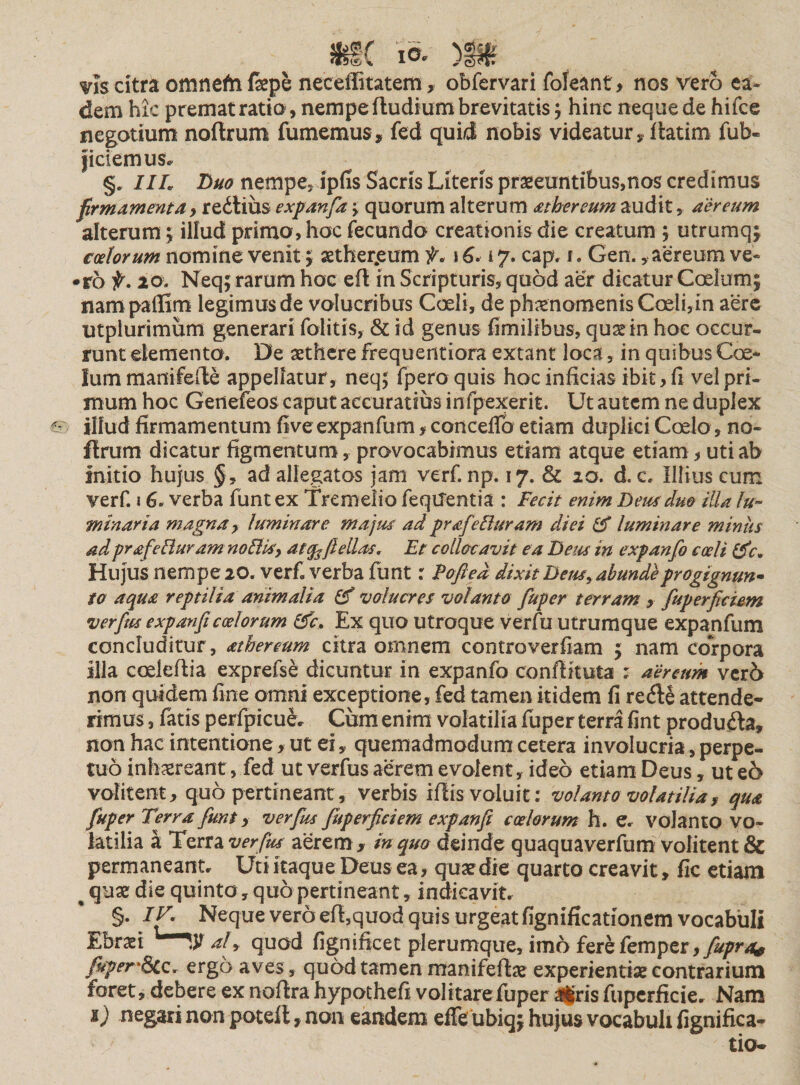 vis citra omnefri fepe neceffitatem, obfervari foleant* nos vero ea¬ dem hic premat ratio, nempe fludium brevitatis; hinc neque de hifce negotium noftrum fumemus, fed quid nobis videatur, ftatim fub« jictemus. §„ IIL Luo nempe, ipfis Sacris Literis praeeuntibus,nos credimus firmamenta, rectius expanfa &gt; quorum alterum a t b er eum audit, aereum alterum ; illud primo, hoc fecundo creationis die creatum ; utrumq; coelorum nomine venit; aether.eum f, \ 6.17. cap. t. Gen., aereum ve- •ro f. 20. Neq; rarum hoc efl in Scripturis, quod aer dicatur Coelum; nampaffim legimus de volucribus Coeli, de phaenomenis Coeli, in aere utplurimum generari folitis, &amp; id genus fimilibus, qusrin hoc occur¬ runt elementa. De aethere frequentiora extant loca, in quibus Coe¬ lum manifefle appellatur, neq; fpem quis hoc inficias ibit, fi vel pri¬ mum hoc Getiefeos caput accuratius infpexerit. Ut autem ne duplex 6'. illud firmamentum five expanfum, concefio etiam duplici Coelo, no- flrum dicatur figmentum, provocabimus etiam atque etiam, uti ab initio hujus §, ad allegatos jam verf. np. 17. &amp; 20. d. c. Illius cum verf. 16. verba funt ex Tremefio feqUentia : Fecit enim Deus duo illa lu¬ minar ia magna, luminare majus adprafeduram diei &amp; luminare miniis ad pr afeduram no Bis, atcfcftellas. Et collocavit ea Deus in expanfo coeli (fc* Hu]usnempe20. verf. verba funt: Pofted dixit Dem. abunde progignunt to aqua reptilia animalia volucres volanto fuper terram, fuperficiem verfim e xp an fi coelorum (fc. Ex quo utroque verfu utrumque expanfum concluditur, athereum citra omnem controverfiam ; nam corpora illa corieftia exprefse dicuntur in expanfo conffituta : aereum ver6 non quidem fine omni exceptione, fed tamen itidem fi re&lt;fte attende¬ rimus , fatis perfpicue. Cum enim volatilia fuper terra fint produfta, non hac intentione, ut ei, quemadmodum cetera involucria, perpe¬ tuo inhaereant, fed ut verius aerem evolent, ideo etiam Deus, ut e6 volitent, quo pertineant, verbis iflis voluit; volanto volatilia, qua fuper Terra funt, verfrn fuperficiem expanfi coelorum h. e. volanto vo¬ latilia a Terra verfrn aerem , in quo deinde quaquaverfum volitent &amp; permaneant. Uti itaque Deus ea, quae die quarto creavit, fic etiam ^ quae die quinto, quo pertineant, indicavit. §• dV. Neque vero efhquod quis urgeat fignificationem vocabuli Ebraet # alquod fignificet plerumque, imo ferefemper,y#pvjk f*per'8cc. ergo aves, quod tamen manifeffcae experienti* contrarium foret, debere ex noftra hypochefi volitare fuper Jfris fupcrficie. Nam 1) negari non potefl, non eandem effe ubiq; hujus vocabuli fignifica- tio-