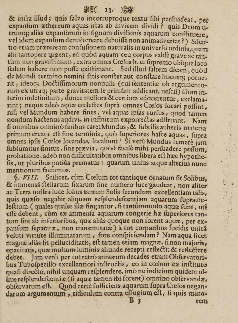 &amp; infra illud; quis falvo incorruptoque textu fibi perfuadeat, pet expaiifum asthereum aquas illas ab invicem dividi ? quis Deum u- trumq; alias expanforum in fignum divifionis aquarum eonflituere, vel idem expanfbm denuo creare debuiffe non animadvertat ?) Silen* tio etiam praeteream confufionem naturalis intiniverfo ordinis,quam alii tantopere urgent, eo quod aquam ceu corpus valde grave ac tan¬ tum non gravifiimum, extra omnes Coelos h. e; fupremo ubique loco fedem habere non poffe exiflimant. Sed illud faltem dicarn, quod de Mundi termino nemini fatis conflet aut conflare hucusq; potue¬ rit , ideoq; Doftiffimorum nonnulli (cui fententis ob argumento¬ rum ex utraq; parte gravitatem fe primum addicant, nefcii) ilium in¬ ierim indefinitum, donec meliora &amp; certiora edocerentur, exclama¬ rim; neque adeo aqua? codeftes fupra omnes Coelos locari poffint» nifi vel Mundum habere fines, vel aquas ipfas rurfus, quod tamen nondum hadlenus audivi, in infinitum exporreftas adflruant. Nam fi omnibus oraninofinibus caretMundus,&amp; fubtilis aetheris materia primum creata efl fine terminis, quo fuperiores hafce aquas, fupra omnes ipfis Coelos locandas, locabunt ? Si vero Mundus temere jam fubfumitur finitus,fineprasvia, quod facile mihi perfuadere poffum* probatione, adeo non difficultatibus omnibus libera efl haec hypothe- fis,ut pluribus potius prematur ;■ quarum unius atque alterius nunc mentionem faciamus. §. VIII. Scilicet, cum Coelum tot tantisque ornatum fit Solibus» &amp; immensa ftellarum fixarum fine numero luce^audeat, non aliter ac Terra noftra luce folius tantum Solis fecundum excellentiam talis, quis quaefo negabit aliquam refplendefcentiam aquarum fupraeoe- leflium ( quales quales illae fingantur, fi tantummodo aquse funt, uti effe debent, cum ex immenfa aquarum congerie hae fuperiores tan¬ tum fint ab inferioribus, quae alias quoque non forent aquae, per ex- panfum feparatae, non transmutatae) a tot corporibus lucidis uniti veluti virtute illuminatarum , fore confpiciendam ? Nam aqua licet magnae alias fit pellucidkatis, efl tamen etiam magnae, fi non majoris» opacitatis, quae multum luminis aliunde recepti refle£lk&amp; refledlere debet. Jam vero per tot retro annorum decades etiam Obfervatori- bus Tubofpecillo excellentiori i-nflru&amp;is» eo in coelum ex inflituto quafi directo,- nihil unquam refplendere, imo ne indicium quidem ul¬ lius refpiendefcentiae (fi aquae tamen ibi forent) omnino obfervandaey obfervatum effi Quod certe fufficiens aquarum fupra Caelos negan¬ darum argumentum y ridiculum contra effugium efl» fi quis mino* B ^ rem