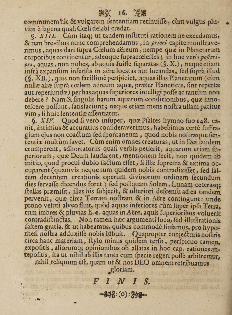 communem hic &amp; vulgarem lentendam retinuifle, cum vulgus plu¬ vias qlagenaquafiCoelidelabi credat. §.7XIIL Cum itaq; ut tandem inflituti rationem ne excedamus, &amp;rem brevibus nunc comprehendamus , in priori capite monftrave- rimus, aquas dari fupra Coelum aereum, nempe quae in Planctarum corporibus continentur, adeoque fupracoeleftes ; in hoc vero pofteri- priy aquas, non nubes, ab aquis fuifle feparatas (§. X.), nequeetiam infra expanfum inferius in aere locatas aut locandas, fedTupra illud ($. XII.}, quis non facillime perfpiciet, aquas ilias Planetarum (cum nullae aliae fupra coelum aereum aquae, praeter Planeticas, fint repertae aut reperiundae) per has aquas fuperiores intelligi pofie ac tantum non debere ? Nam&amp;fingulis harum aquarum conditionibus, quae inno- tefcere poflbnt, fatisfaciun.t; neque etiam mens noflra ullam patitur vim, fi huic fententiae aflentiatur. §. XIV» Quod fi vero infuper, quaePfaltes hymno fuo 148. ca¬ nit, intimius &amp; accuratius confideraverimus, habebimus certe fuffra- gium ejus non coaftum fed fpontaneum , quod nobis noftraeque fen- tentiae multum favet. Cum enim omnes creaturas, ut in Dei laudem erumperent, adhortatoriis quafi verbis petierit, aquarum etiam fu- pedorum, quae Deum laudarent,mentionem fecit, non quidem ab initio, quod procul dubio fadtum effet, fi illae fuprema &amp; extima oc¬ cuparent (quamvis neque tum quidem nobis contradixiflet, fed ial- tem decentem creationis operum divinorum ordinem fecundum dies fervaffe dicendus foret) fed poftquam Soiem, Lunam ceterasq; flellas praemifit, illas his fubjecit , &amp; ulteriori defcenfu ad ea tandem (pervenit, quae circa Terram nollram &amp; in Aere contingunt: unde prono veluti alveo fluit, quod aquas inferiores cum fuper ipfa Terra» tum imbres §£ pluvias h, e. aquas in Aere, aquis fuperioribus voluerit contradiflin&amp;as, Non tamen haec argumenti loco, fed illuftrationis faltem gratia, &amp; ut habeamus, quibus commode finiamus, pro hypo- thefi noftra adduxifle nobis lilbuit. Quapropter conje&amp;uris noftris circa hanc materiam , flylo minus quidem terfo, perfpicuo tamen, expolitis ,aIiorumqt; opinionibus ob allatas in hoc cap. rationes an- fspofitijs, ita ut nihil ab illis tanta cum fpecie regeri pofle arbitremur,» mhil reliquum eft, quam ut &amp; nos DEO omnem retribuamus ^gloriam, F 1 N l i i .