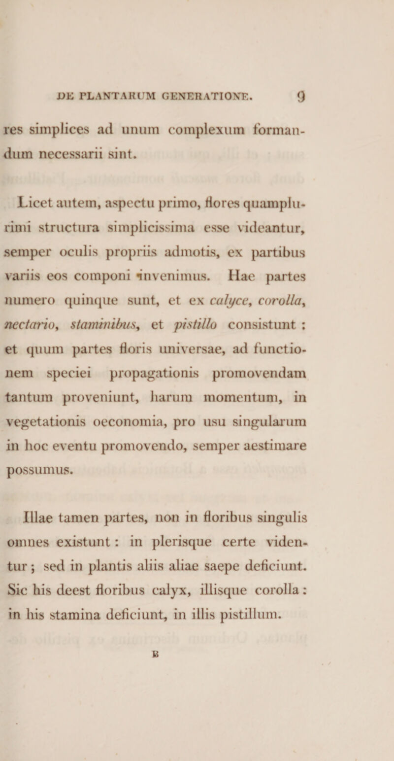 res simplices ad unum complexum forman¬ dum necessarii sint. Licet autem, aspectu primo, Hores quamplu- rimi structura simplicissima esse videantur, semper oculis propriis admotis, ex partibus variis eos componi «invenimus. Hae partes numero quinque sunt, et ex calyce, corolla, nectario, staminibus, et pistillo consistunt : et quum partes tioris universae, ad functio¬ nem speciei propagationis promovendam tantum proveniunt, harum momentum, in vegetationis oeconomia, pro usu singularum in hoc eventu promovendo, semper aestimare possumus. Illae tamen partes, non in floribus singulis omnes existunt: in plerisque certe viden¬ tur ; sed in plantis aliis aliae saepe deficiunt. Sic his deest floribus calyx, iliisque corolla: in his stamina deficiunt, in illis pistillum. B • /