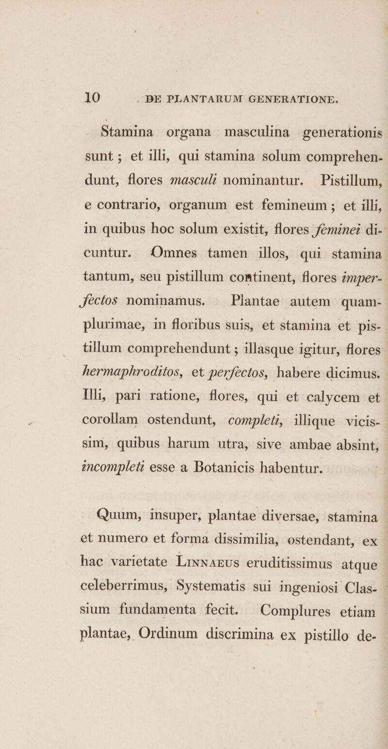 Stamina organa masculina generationis sunt; et illi, qui stamina solum comprehen¬ dunt, flores masculi nominantur. Pistillum, e contrario, organum est femineum; et illi, in quibus hoc solum existit, flores feminei di¬ cuntur. Omnes tamen illos, qui stamina tantum, seu pistillum continent, flores impey'- fectos nominamus. Plantae autem quam- plurimae, in floribus suis, et stamina et pis¬ tillum comprehendunt; illasque igitur, flores hermaphroditos, etperfectos9 habere dicimus. Illi, pari ratione, flores, qui et calycem et corollam ostendunt, completi, illi que vicis- sim, quibus harum utra, sive ambae absint, incompleti esse a Botanicis habentur. Quum, insuper, plantae diversae, stamina et numero et forma dissimilia, ostendant, ex hac varietate Linnaeus eruditissimus atque celeberrimus. Systematis sui ingeniosi Clas¬ sium fundamenta fecit. Complures etiam plantae, Ordinum discrimina ex pistillo de-