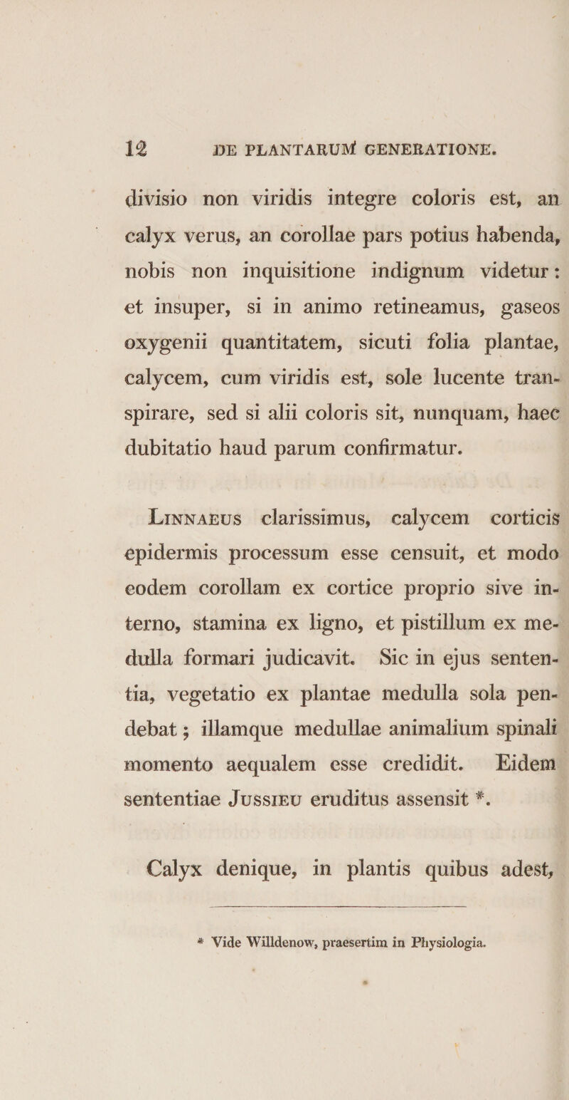 divisio non viridis integre coloris est, an calyx verus, an corollae pars potius habenda, nobis non inquisitione indignum videtur: et insuper, si in animo retineamus, gaseos oxygenii quantitatem, sicuti folia plantae, calycem, cum viridis est, sole lucente tran- spirare, sed si alii coloris sit, nunquam, haec dubitatio haud parum confirmatur. Linnaeus clarissimus, calycem corticis epidermis processum esse censuit, et modo eodem corollam ex cortice proprio sive in¬ terno, stamina ex ligno, et pistillum ex me¬ dulla formari judicavit. Sic in ejus senten¬ tia, vegetatio ex plantae medulla sola pen¬ debat ; illamque medullae animalium spinali momento aequalem esse credidit. Eidem sententiae Jussieu eruditus assensit Calyx denique, in plantis quibus adest, * Vide Willdenow, praesertim in Physiologia.