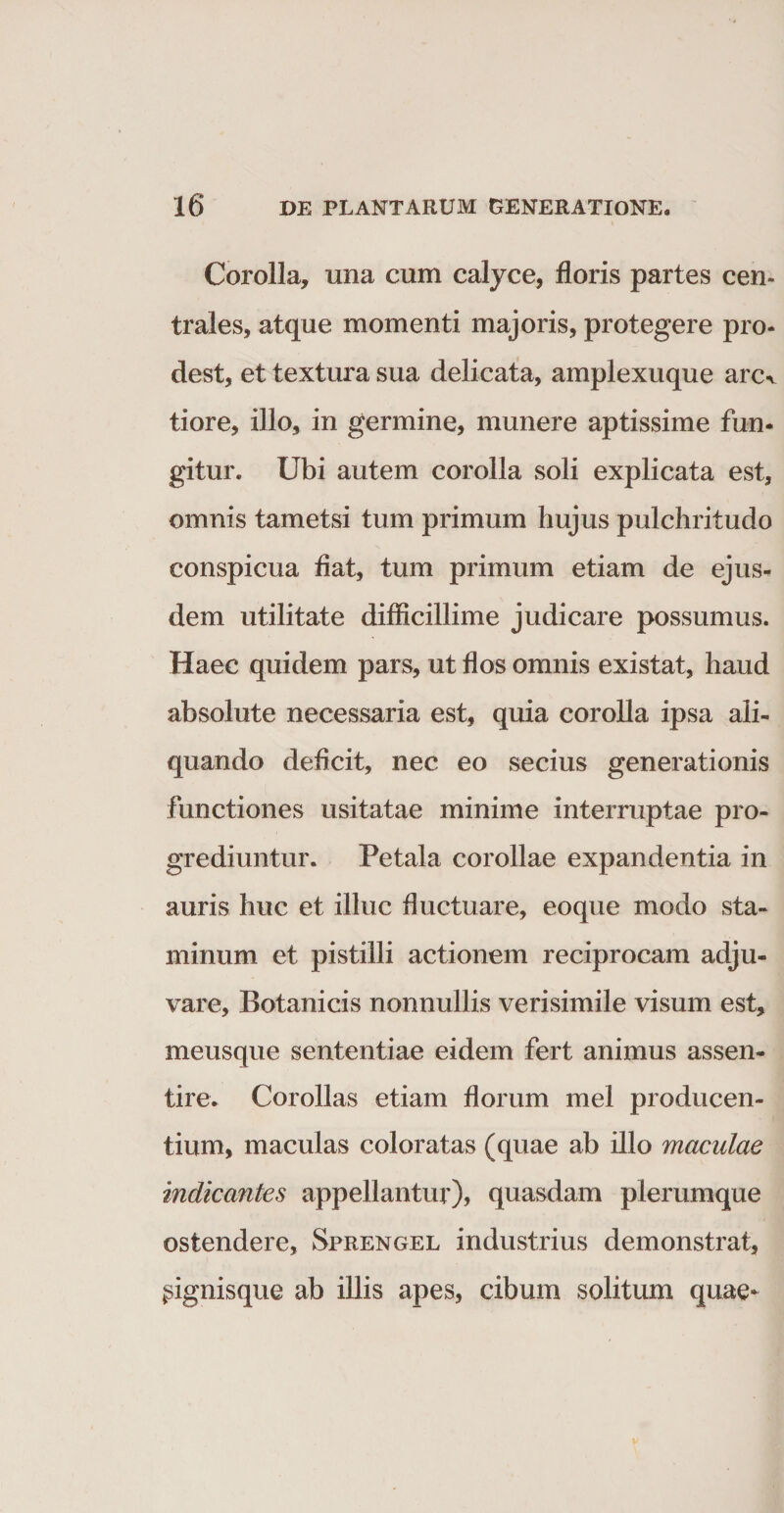 Corolla, una cum calyce, floris partes cen¬ trales, atque momenti majoris, protegere pro¬ dest, et textura sua delicata, amplexuque anx tiore, illo, in germine, munere aptissime fun¬ gitur. Ubi autem corolla soli explicata est, omnis tametsi tum primum hujus pulchritudo conspicua fiat, tum primum etiam de ejus¬ dem utilitate difficillime judicare possumus. Haec quidem pars, ut flos omnis existat, haud absolute necessaria est, quia corolla ipsa ali¬ quando deficit, nec eo secius generationis functiones usitatae minime interruptae pro¬ grediuntur. Petala corollae expandentia in auris huc et illuc fluctuare, eoque modo sta¬ minum et pistilli actionem reciprocam adju¬ vare, Botanicis nonnullis verisimile visum est, meusque sententiae eidem fert animus assen- tire. Corollas etiam florum mei producen¬ tium, maculas coloratas (quae ab illo maculae indicantes appellantur), quasdam plerumque ostendere, Sprengel industrius demonstrat, pignisque ab illis apes, cibum solitum quae*