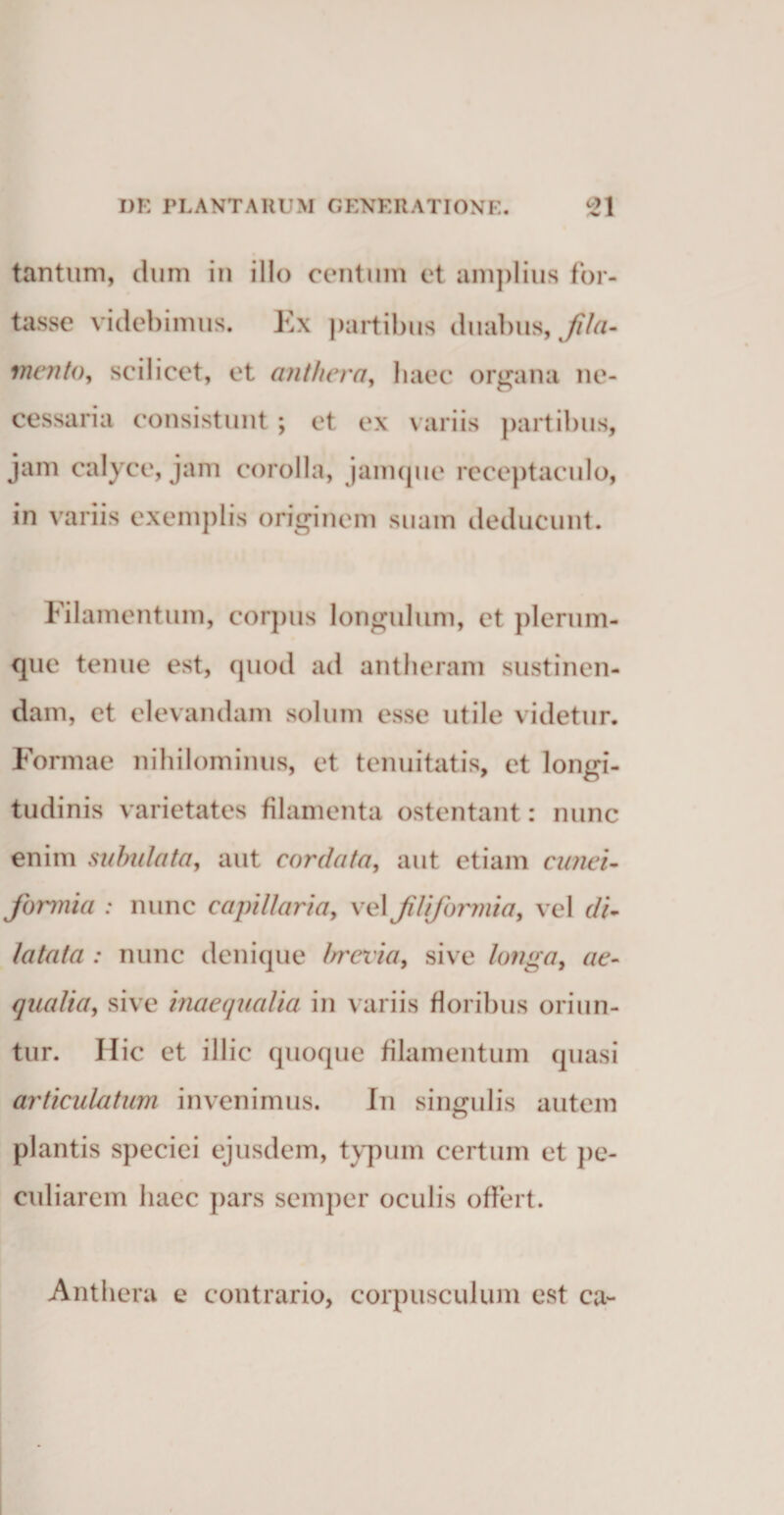 tantum, dum in illo centum et amplius for¬ tasse videbimus. Ex partibus duabus, fila¬ mento, scilicet, et an tlier a, haec organa ne¬ cessaria consistunt ; et ex variis partibus, jam calyce, jam corolla, jamque receptaculo, in variis exemplis originem suam deducunt. Filamentum, corpus longulum, et plerum¬ que tenue est, quod ad antlieram sustinen¬ dam, et elevandam solum esse utile videtur. Formae nihilominus, et tenuitatis, et longi¬ tudinis varietates filamenta ostentant: nunc enim subnlata, aut cordata, aut etiam cunei¬ formia : nunc capillaria, vel filiformia, vel di¬ latata : nunc denique brevia, sive longa, ae¬ qualia, sive inaequalia in variis floribus oriun¬ tur. Ilie et illic quoque filamentum quasi articulatum invenimus. In singulis autem plantis speciei ejusdem, typum certum et pe¬ culiarem haec pars semper oculis offert. Anthera e contrario, corpusculum est ca-