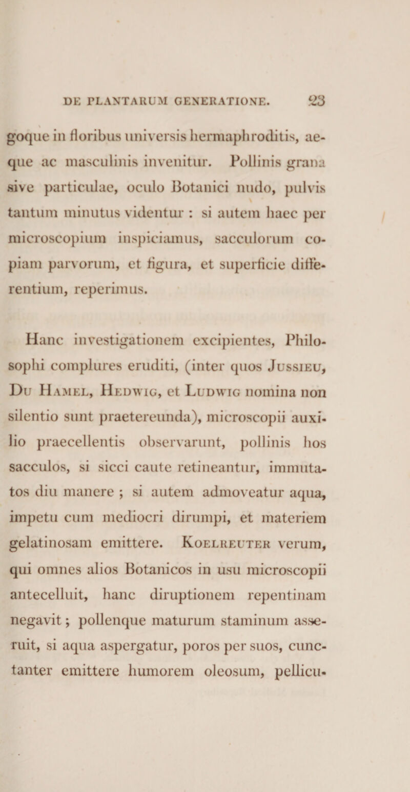 goque in floribus universis hermaphroditis, ae¬ que ac masculinis invenitur. Pollinis grana sive particulae, oculo Botanici nudo, pulvis % tantum minutus videntur : si autem haec per microscopium inspiciamus, sacculorum co¬ piam parvorum, et figura, et superficie diffe¬ rentium, reperimus. Hanc investigationem excipientes, Philo¬ sophi complures eruditi, (inter quos Jussieu, Du H amel, Hedwig, et Ludvvig nomina non silentio sunt praetereunda), microscopii auxi¬ lio praecellentis observarunt, pollinis hos sacculos, si sicci caute retineantur, immuta¬ tos diu manere ; si autem admoveatur aqua, impetu cum mediocri dirumpi, et materiem gelatinosam emittere. Koeliieuter verum, qui omnes alios Botanicos in usu microscopii antecelluit, hanc diruptionem repentinam negavit; pollenque maturum staminum asse¬ ruit, si aqua aspergatur, poros per suos, cunc¬ tanter emittere humorem oleosum, pellicii-