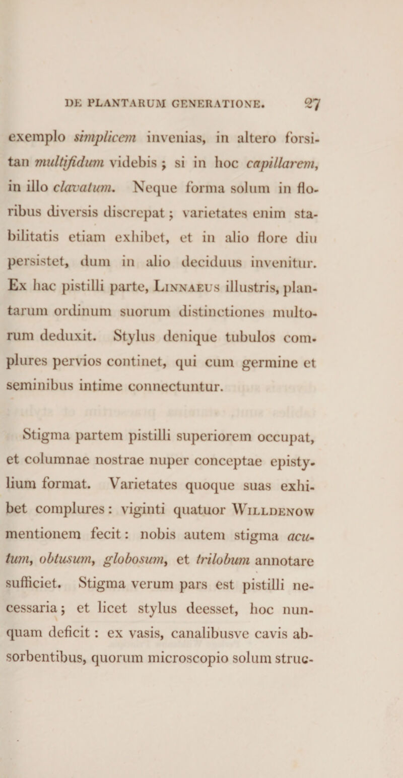 exemplo simplicem invenias, in altero forsi¬ tan multifidum videbis ; si in hoc capillarem, in illo clavatum. Neque forma solum in flo¬ ribus diversis discrepat; varietates enim sta¬ bilitatis etiam exhibet, et in alio flore diu persistet, dum in alio deciduus invenitur. Ex hac pistilli parte, Linnaeus illustris, plan¬ tarum ordinum suorum distinctiones multo¬ rum deduxit. Stylus denique tubulos com¬ plures pervios continet, qui cum germine et seminibus intime connectuntur. Stigma partem pistilli superiorem occupat, et columnae nostrae nuper conceptae episty¬ lium format. Varietates quoque suas exhi¬ bet complures: viginti quatuor Willdenow mentionem fecit: nobis autem stigma acu¬ tum, obtusum, globosum, et trilobum annotare sufficiet. Stigma verum pars est pistilli ne¬ cessaria ; et licet stylus deesset, hoc nun¬ quam deficit: ex vasis, canalibusve cavis ab¬ sorbentibus, quorum microscopio solum strue-