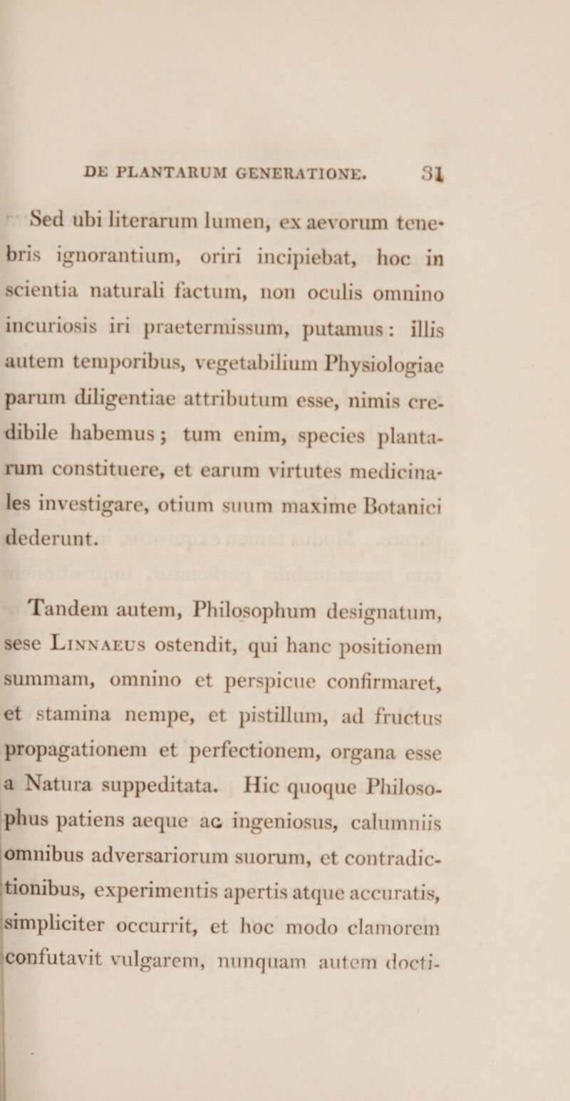 Sed ubi literarum lumen, ex aevorum tene* bris ignorantium, oriri incipiebat, hoc in scientia naturali factum, non oculis omnino incuriosis iri praetermissum, putamus: illis autem temporibus, vegetabilium Physiologiae parum diligentiae attributum esse, nimis ere- dibile habemus ; tum enim, species planta¬ rum constituere, et earum virtutes medicina¬ les investigare, otium suum maxime Botanici dederunt. Tandem autem, Philosophum designatum, sese Linnaeus ostendit, qui hanc positionem summam, omnino et perspicue confirmaret, et stamina nempe, et pistillum, ad fructus propagationem et perfectionem, organa esse a Natura suppeditata. Hic quoque Philoso¬ phus patiens aeque ac ingeniosus, calumniis omnibus adversariorum suorum, et contradic¬ tionibus, experimentis apertis atque accuratis, simpliciter occurrit, et hoc modo clamorem confutavit vulgarem, nunquam autem docti-