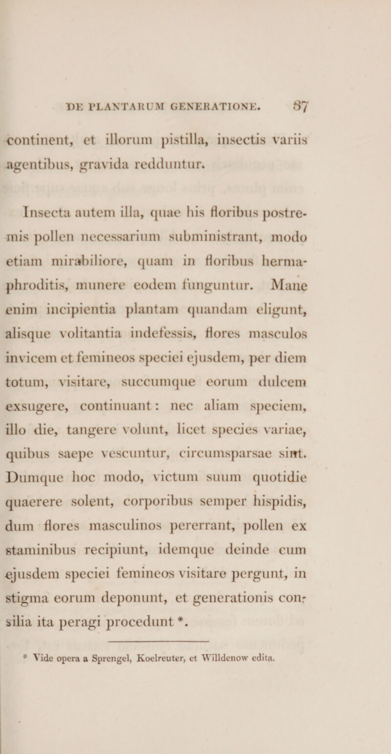 continent, et illorum pistilla, insectis variis agentibus, gravida redduntur. Insecta autem illa, quae his floribus postre¬ mis pollen necessarium subministrant, modo etiam mirabiliore, quam in floribus herma- phroditis, munere eodem funguntur. Mane enim incipientia plantam quandam eligunt, alisque volitantia indefessis, flores masculos invicem et femineos speciei ejusdem, per diem totum, visitare, succumque eorum dulcem exsugere, continuant: nec aliam speciem, illo die, tangere volunt, licet species variae, quibus saepe vescuntur, circumsparsae siirt. Dumque hoc modo, victum suum quotidie quaerere solent, corporibus semper hispidis, dum flores masculinos pererrant, pollen ex staminibus recipiunt, idemque deinde cum ejusdem speciei femineos visitare pergunt, in stigma eorum deponunt, et generationis con: silia ita peragi procedunt #. * Vide opera a Sprengel, Koelreuter, et Willdenow edita.