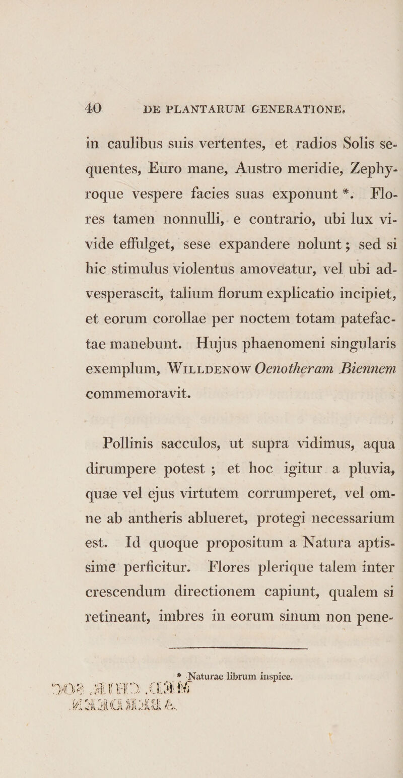in caulibus suis vertentes, et radios Solis se¬ quentes, Euro mane, Austro meridie, Zephy¬ roque vespere facies suas exponunt *. Flo¬ res tamen nonnulli, e contrario, ubi lux vi¬ vide effulget, sese expandere nolunt; sed si hic stimulus violentus amoveatur, vel ubi ad¬ vesperascit, talium florum explicatio incipiet, et eorum corollae per noctem totam patefac¬ tae manebunt. Hujus phaenomeni singularis exemplum, Willdenow Oenotheram Biennem commemoravit. Pollinis sacculos, ut supra vidimus, aqua dirumpere potest ; et hoc igitur a pluvia, quae vel ejus virtutem corrumperet, vel om¬ ne ab antheris ablueret, protegi necessarium est. Id quoque propositum a Natura aptis¬ sime perficitur. Flores plerique talem inter crescendum directionem capiunt, qualem si retineant, imbres in eorum sinum non pene- JMRO * Naturae librum inspice. iVT