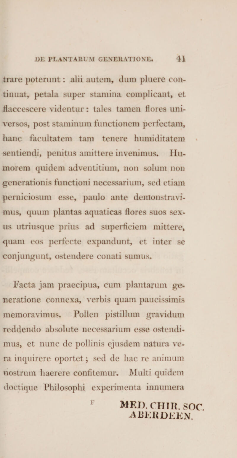 trare poterunt: alii autem, dum pluere con¬ tinuat, petala super stamina complicant, et flaccescere videntur: tales tamen flores uni¬ versos, post staminum functionem perfectam, hanc facultatem tam tenere humiditatem sentiendi, penitus amittere invenimus. Hu¬ morem quidem adventitium, non solum non generationis functioni necessarium, sed etiam perniciosum esse, paulo ante demonstravi¬ mus, quum plantas aquaticas flores suos sex¬ us utriusque prius ad superficiem mittere, quam eos perfecte expandunt, et inter se conjungunt, ostendere conati sumus. Facta jam praecipua, cum plantarum ge- Tieratione connexa, verbis quam paucissimis memoravimus. Pollen pistillum gravidum reddendo absolute necessarium esse ostendi¬ mus, et nunc de pollinis ejusdem natura ve¬ ra inquirere oportet; sed de hac re animum nostrum haerere confitemur. Multi quidem doctique Philosophi experimenta innumera med.chir. soc. -ABERDEEN.