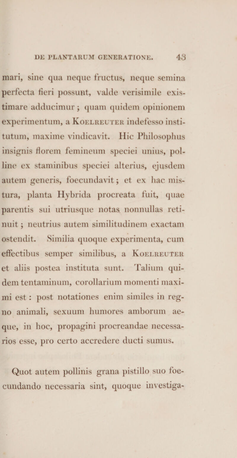 mari, sine qua neque fructus, neque semina perfecta fieri possunt, valde verisimile exis¬ timare adducimur ; quam quidem opinionem experimentum, a Koelreuter indefesso insti¬ tutum, maxime vindicavit. Hic Philosophus insignis florem femineum speciei unius, pol¬ line ex staminibus speciei alterius, ejusdem autem generis, foecundavit; et ex hac mis¬ tura, planta Hybrida procreata fuit, quae parentis sui utri usque notas nonnullas reti¬ nuit ; neutrius autem similitudinem exactam ostendit. Similia quoque experimenta, cum effectibus semper similibus, a Koelreuter et aliis postea instituta sunt. Talium qui¬ dem tentaminum, corollarium momenti maxi¬ mi est: post notationes enim similes in reg¬ no animali, sexuum humores amborum ae¬ que, in hoc, propagini procreandae necessa¬ rios esse, pro certo accredere ducti sumus. Quot autem pollinis grana pistillo suo foe- cundando necessaria sint, quoque investiga-