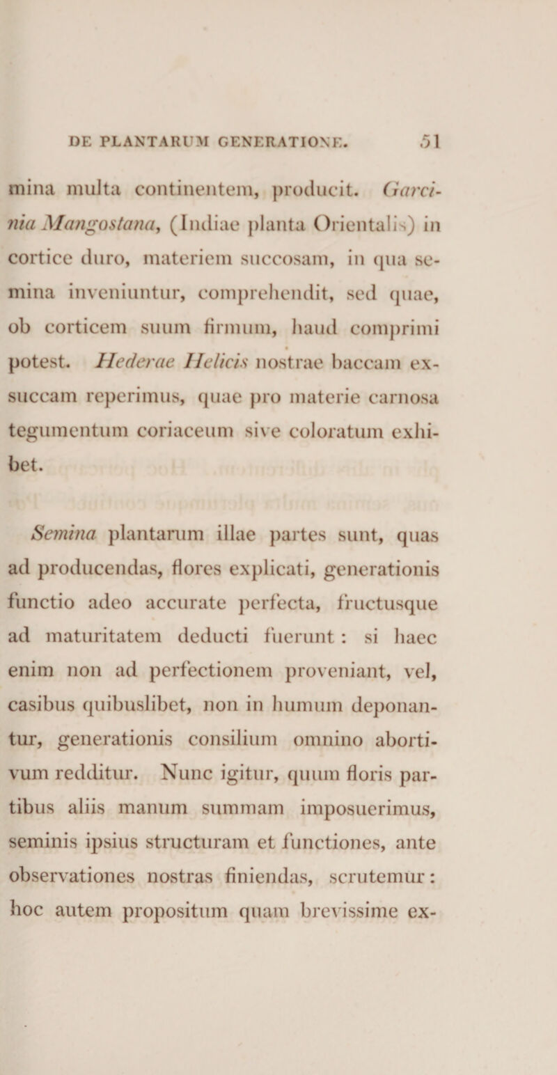 mina multa continentem, producit. Garci- nia Mcmgostana, (Indiae planta Orientalis) in cortice duro, materiem succosam, in qua se¬ mina inveniuntur, comprehendit, sed quae, ob corticem suum firmum, haud comprimi potest, llcderac Helicis nostrae baccam ex¬ succam reperimus, quae pro materie carnosa tegumentum coriaceum sive coloratum exhi¬ bet. Semina plantarum illae partes sunt, quas ad producendas, flores explicati, generationis functio adeo accurate perfecta, fructusque ad maturitatem deducti fuerunt: si haec enim non ad perfectionem proveniant, vel, casibus quibuslibet, non in humum deponan¬ tur, generationis consilium omnino aborti¬ vum redditur. Nunc igitur, quum floris par¬ tibus aliis manum summam imposuerimus, seminis ipsius structuram et functiones, ante observationes nostras finiendas, scrutemur: hoc autem propositum quam brevissime ex-