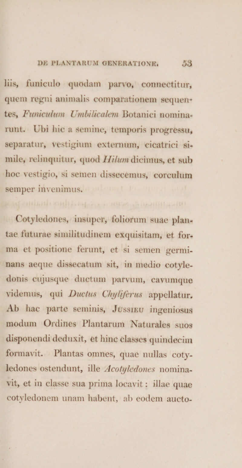 liis, funiculo quodam parvo, connectitur, quem regni animalis comparationem sequen¬ tes, Funiculum Umbilicalem Botanici nomina¬ runt. Ubi hic a semine, temporis progressu, separatur, vestigium externum, cicatrici si¬ mile, relinquitur, quod Hilum dicimus, et sub hoc vestigio, si semen dissecemus, corculum semper invenimus. Cotyledones, insuper, foliorum suae plan¬ tae futurae similitudinem exquisitam, et for¬ ma et positione ferunt, et si semen germi¬ nans aeque disaecatum sit, in medio cotyle¬ donis cujusque ductum parvum, cavumque videmus, qui Ductus Chyliferus appellatur. Ab hac parte seminis, Jussieu ingeniosus modum Ordines Plantarum Naturales suos disponendi deduxit, et hinc classes quindecim formavit. Plantas omnes, quae nullas coty¬ ledones ostendunt, ille Acotyledones nomina¬ vit, et in classe sua prima locavit: illae quae cotyledonem unam habent, ab eodem aucto-