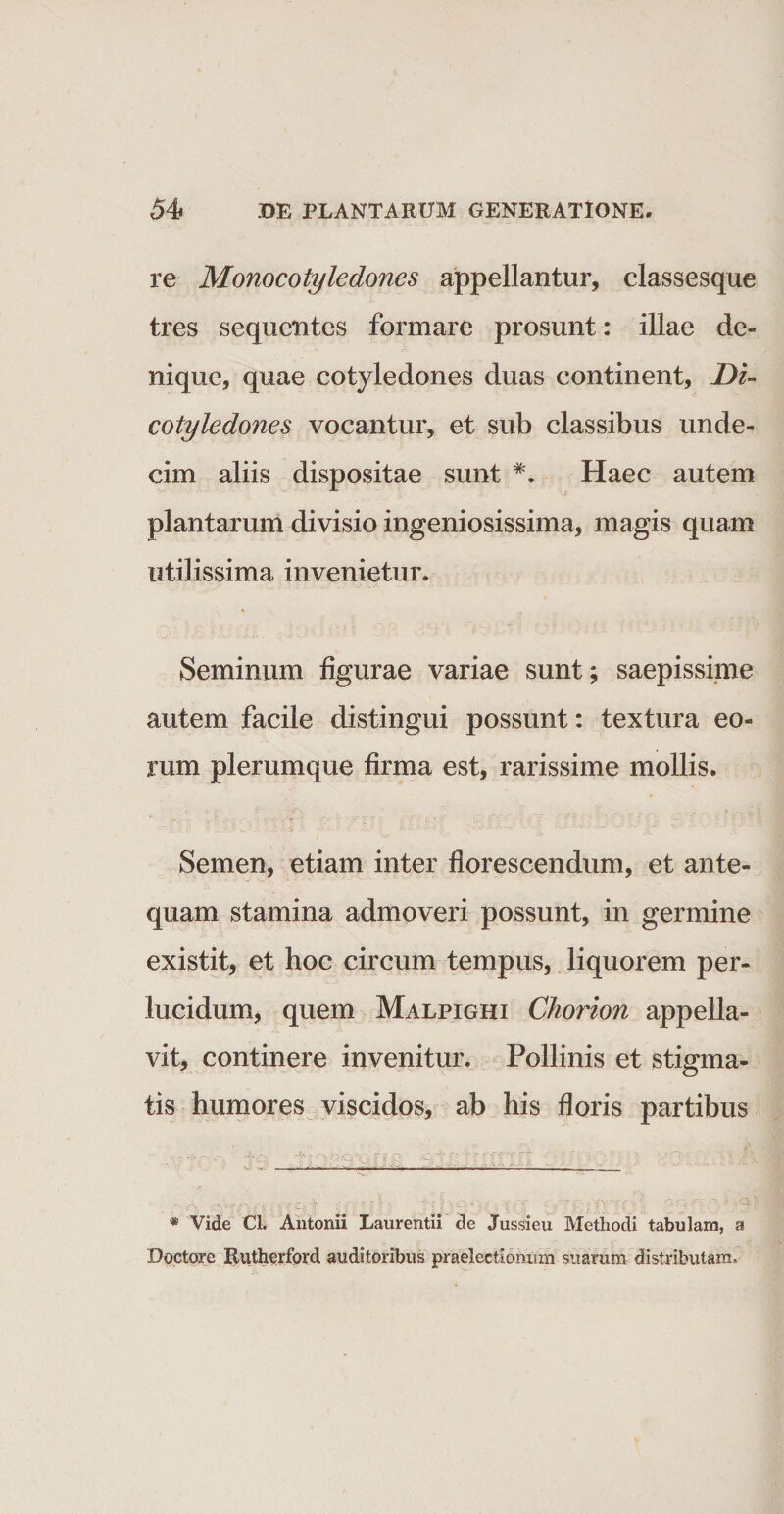 re Monocotyledones appellantur, classesque tres sequentes formare prosunt: illae de¬ nique, quae cotyledones duas continent, Di- cotyledones vocantur, et sub classibus unde¬ cim aliis dispositae sunt *. Haec autem plantarum divisio ingeniosissima, magis quam utilissima invenietur. Seminum figurae variae sunt; saepissime autem facile distingui possunt: textura eo¬ rum plerumque firma est, rarissime mollis. Semen, etiam inter florescendum, et ante¬ quam stamina admoveri possunt, in germine existit, et hoc circum tempus, liquorem per¬ lucidum, quem Malpighi Chorion appella¬ vit, continere invenitur. Pollinis et stigma¬ tis humores viscidos, ab his floris partibus * Vide Cl. Antonii Laurentii de Jussieu Methodi tabulam, a Doctore Rutherford auditoribus praelectionum suarum distributam»