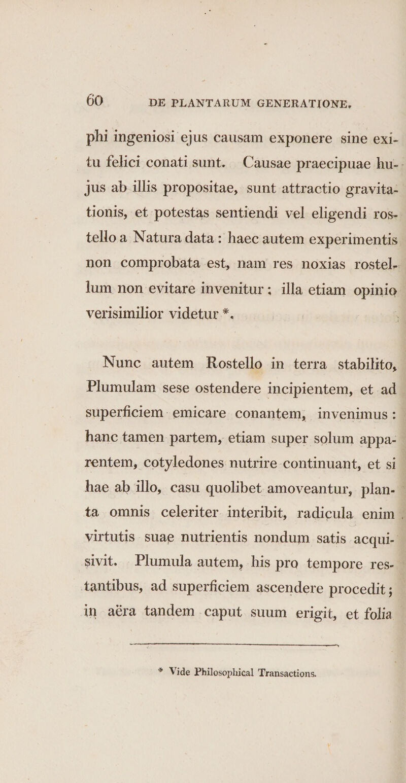 plii ingeniosi ejus causam exponere sine exi¬ tu. felici conati sunt. Causae praecipuae hu¬ jus ab illis propositae, sunt attractio gravita- tionis, et potestas sentiendi vel eligendi ros¬ tello a Natura data : haec autem experimentis non comprobata est, nam res noxias rosteb lum non evitare invenitur; illa etiam opinio verisimilior videtur Nunc autem Rostello in terra stabilito, Plumulam sese ostendere incipientem, et ad superficiem emicare conantem, invenimus : hanc tamen partem, etiam super solum appa¬ rentem, cotyledones nutrire continuant, et si hae ab illo, casu quolibet amoveantur, plan¬ ta omnis celeriter interibit, radicula enim virtutis suae nutrientis nondum satis acqui¬ evit. Plumula autem, his pro tempore res¬ tantibus, ad superficiem ascendere procedit; in aera tandem caput suum erigit, et folia '* Vide Philosophical Transactions,