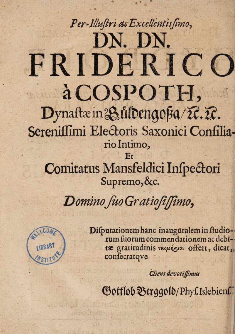 Per-Iliuflri de Excellentisjimo-, aCOSPOTH, Djnaft* in ^fjfoengofKt/t?. 'lC. Sereniflimi Ele&oris Saxonici Confilia- rio Intimo, Et - Comitatus Mansfeldici Inlpe&ori Supremo, &;c. Dilputationcm hanc inattguralem in ftudio- rum fuorum commendationem ac debi¬ tae gratitudinis offert, dicat, confecratqve ' f % Cliens devotijfirnus Phy£ Islebient