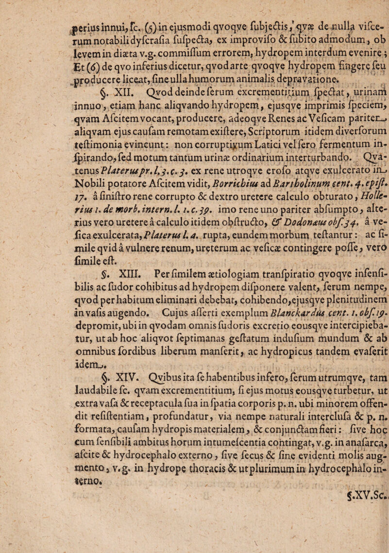 rum notabili dyfcrafia fufpe&a> ex improvifo &fubitoadmodum, ob levem in diaeta v.g. commiffum errorem, hydropem interdum evenire; Et (6) de qvo inferius dicetur, qvodarte qvoqve hydropem fingere feu producere liceat, fine ulla humorum animalis, depravatione. §. XII. Qvod deinde ferum excrementidum fpedat, urinani innuo, etiam hanc aliqvandohydropem, ejusqve imprimis fpeciem, qvam Afcitemvocant,producere, adeoqveRenesacVeficam pariter^ aliqvam ejus caufarn remotam exiftere, Scriptorum itidem diverforum teftimonia evincunt: non corruptiyum Latici vel fero fermentum in- Ipirando, fed motum tantum urinae ordinarium interturbando. Qva- tznusPlateruspr.Lj.c. 3. ex rene utroqve erofo atqve exulcerato irC Nobili potatore Afcitem vidit, Borrhhitu ad Bartholinum eent. 4* epfi* 17. a finiftro rene corrupto & dextro uretere calculo obturato, Holle- rim /. de morb. intern. /. /. c. 39. imo rene uno pariter abfumpto > alte¬ rius vero uretere a calculo itidem ol?firud:o, Cf Dodonam obf.34* a ve- fica exulcerata, Piat er ut L a. rupta, eundem morbum teftantur: ac fi- mile qvid a vulnere renum, ureterum ac veficae contingere poffe, vero fimile efh §. XIII. Perfimilem aetiologiam tranfpiratio qvoqve infenfi- bilis ac fudor cohibitus ad hydropem difponere valetit, ferum nempe, qvod per habitum eliminari debebat, cohibendo,ejusqve plenitudinem an vafis augendo. Cujus aiTerti exemplum Blamkardus cent. /. obf*ip- depromit, ubi in qvodam omnis fudoris excretio eousqve intercipieba¬ tur, ut ab hoc aliqvot feptimanas geftatum indufium mundum & ab omnibus fordibus liberum manferit, ac hydropicus tandem evaferit idenu. §. XIV. Qvibus ita fe habentibus infero, ferum utrumqve, tam laudabile fc. qvamexcrementitium, fi ejus motus eousqve turbetur, ut extra vafa & receptacula fua in fpatia corporis p, n. ubi minorem offen¬ dit refiftentiam, profundatur, via nempe naturali interclufa & p. n, formata, caufarn hydropis materialem > & conjungam fieri: five hoc cum fenfibili ambitus horum intumefeentia contingat, v.g. in anafarca, afeitede hydrocephalo externo, five fecus Sc fine evidenti molis aug- mentOj v.g. in hydrope thoracis & ut plurimum in hydrocephalo in¬ orno. jf.XV.Sc*