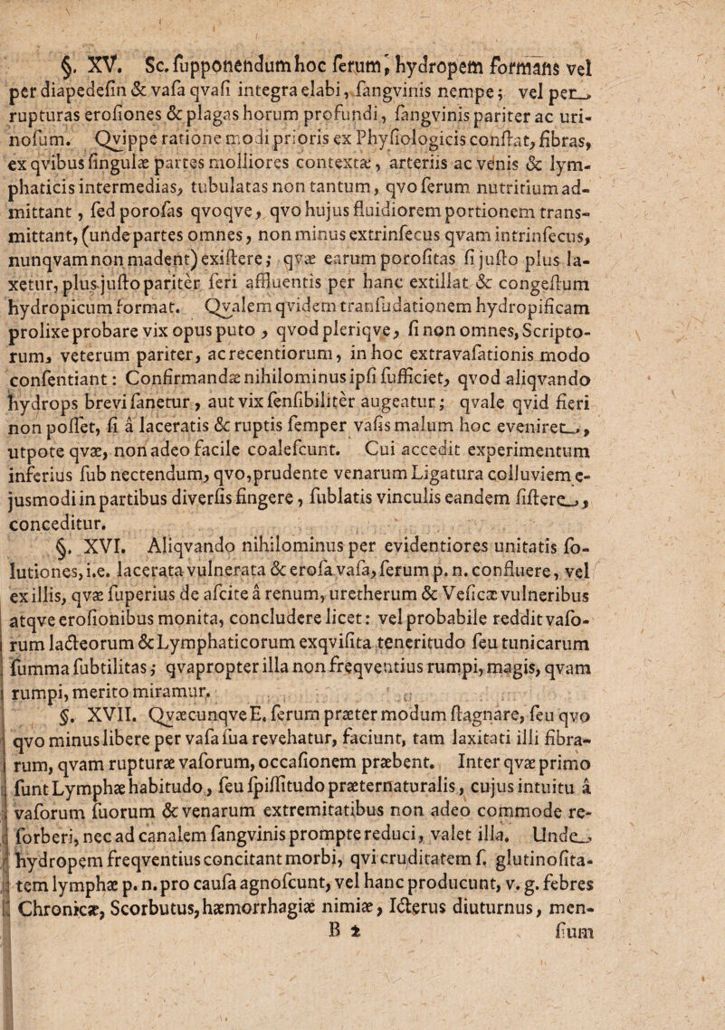 \ §. XV. Sc,fuppoiieiic!umhoc ferum i hydropem formim ve! per diapedefln & vafa qvafi integra elabi, fangvinis nempe; vel per , rupturas erofiones & plagas horum profundi, fangvinis pariter ac uri- nofum. Qvippe ratione modi prioris ex Phyfiologicis conflat, fibras, ex qvibus fingulae partes molliores contexti, arteriis ac venis & lym¬ phaticis intermedias, tubulatas non tantum, qvo ferum nutritium ad¬ mittant , fed porofas qvoqveqvo hujus fluidiorem portionem trans¬ mittant, (unde partes omnes, non minus extrinfecus qvamintrinfecus, nunqvam non madent) exiflere; qvx earum porofitas fijullo plus la¬ xetur, plus juflo pariter feri affluentis per hanc extillat 6c congeflum hydropicum format. Qyalern qvidemtranfiidationem hydropificam prolixe probare vix opus puto , qvodpleriqve, fi non omnes, Scripto¬ rum, veterum pariter, acrecentiorum, in hoc extravafationis modo confentiant: Confirmandae nihilominus ipfifufficiet, qvod aliqvando hydrops brevi fanetur, aut vixfenfibiliter augeatur ; qvale qvid fieri non pofiet, fi a laceratis Sc ruptis femper vafis malum hoc evenirem., utpoteqvae, non adeo facile coalefcunt. Cui accedit experimentum inferius fub nectendum, qvo,prudente venarum Ligatura colluviem e- jusmodi in partibus diverfis fingere, fublatis vinculis eandem fiflere^, conceditur. , V . §, XVI. Aliqvando nihilominus per evidentiores unitatis fo- lutiones, i.e. lacerata vulnerata & erofa vafa, ferum p. n. confluere, vel exiliis, qvae fuperius de afcitea renum, uretherum & Veficae vulneribus atqveerofionibus monita, concludere licet: vel probabile redditvafo- rum la&eorum&Lymphaticorum exqvifita teneritudo feu tunicarum fumma fubtilitas; qvapropter illa non freqventius rumpi, magis, qvam rumpi, merito miramur. §. XVII. QyaecunqveE, ferum praeter modum flagnare, feu qvo qvo minus libere per vafa fua revehatur, faciunt, tam laxitati illi fibra¬ rum, qvam rupturae vaforum, occafionem praebent. Inter qvae primo Ifunt Lymphae habitudo, feu fpiffitudo praeternaturalis, cujus intuitu a vaforum fuorum & venarum extremitatibus non adeo commode re- forberi, nec ad canalem fangvinis prompte reduci, valet i lia. llnde_> hydropem freqventius concitant morbi, qvi crpditatem f. glutinofita- • tem lymphae p. n.pro caufa agnofcunt, vel hanc producunt, v. g. febres u Chronicae, Scorbutus,haemorrhagiae nimiae, Idierus diuturnus, mcn- B t ; fium