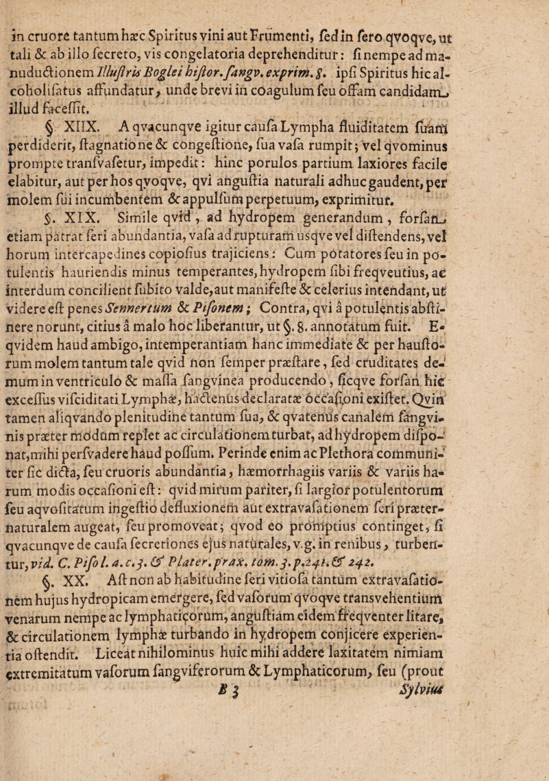 in cruore tantum haec Spiritus vini aut Frumenti, fedin fero qvoqve, ut tali Sc ab illo fecreto, vis congelatoria deprehenditur: fi nempe ad ma- nududionem lUuftris Bogki hifior.fangv, exprim. $, ipfi Spiritus hic al¬ cohol ifatus affundatur > unde brevi in coagulum feu offam candidam.» illud facefiit. 1 § XIIX. A qvacunqve igitur caufa Lympha fluiditatem fuarri perdiderit, ftagnatione<5c congeffione, fua vafa rumpit; velqvominus prompte tranfvafetur, impedit: hinc porulos partium laxiores facile elabitur, autperhosqvoqve, qvi anguftia naturali adhuc gaudent, per molem fui incumbentem «Stappulfum perpetuum* exprimitur. §, XIX, Simile qvid, ad hydropem generandum, forfaru» etiam pa trat feri abundantia, vafa ad rupturam usqve vel difiendens, vel horum intercapedines copiofius trajiciens i Cum potatores feu in po¬ tulentis hauriendis minus temperantes, hydropem fibifreqveutius,a£ interdum concilient fibito valde,aut manifeffe & celerius intendant, ut videre eft pznzsSennertum Sc Pifonem; Contra, qvi a potulentis abfii- nere norunt, citius a malo hoc liberantur, ut §, g, annotatum fuit. E- qvidem haud ambigo, intemperantiam hanc immediate Sc perhaufio- rum molem tantum tale qvid non fe mp er praefare, fed cruditates de-1 mum in ventriculo & rxiafla fangvinea producendo, ficqve foria n hic excefllis vifciditati Lymphas, hadenus declaratae occa&oni exifiet. Qvjii tamen aliqvando plenitudine tantum fua, Sc qvatenus canalem fangvi- nis praeter modum replet ac circulationem turbat, ad hydropem difpo- nat,mihi perfvadere haud poflum, Perinde enim ac Plethora communi¬ ter fic dida, feu eruaris abundantia, haemofrhagiis variis Sc variis ha¬ rum modis occaf oni eft: qvid mirum pariter, fi largior potulentorum feu aqvofitatum ingeffio defluxionem aut extravafationem feri praeter- naturalem augeat, feu promoveat; qvod eo promptius continget, fi qvacunqve de caufa fecretiones ejus naturales, v.g. in renibus* turben¬ tur, vld. C. PifoL a.e.j. & Plater.f rax, 242, XX. Afl: non ab habitudine feri vitiofa tantum extravafatid- nem hujus hydropicam emergere, fed vaforum qvoqve transvehentium venarum nempe ac lymphaticorum, anguffiam eidem ffeqventer litare* & circulationem lymphae turbando in hydropem conjicere experien¬ tia offendit. Liceat nihilominus huic mihi addere laxitatem nimiam extremitatum vaforum fangviferorum & Lymphaticorum, feu (prout