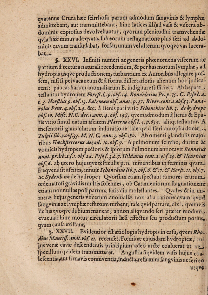 qvatenus Crura haec fcirrhofa parum admodum fangvinis & lymphae admittebant, aut transmittebant, hinc latices ilffad vafa & vifcera ab¬ dominis copiofius devolvebantur, qvorum plenitudini transvehendae qvia haec minus adaeqvata,fub eorum reftagnatione plus feri ad abdo¬ minis cavum tranfudabat, forfan unum vel alterum qvoqve vas lacera¬ bam §. XXVL Infiniti numeri ac generis phoenomena vifcerum ac E artium a textura naturali recedentium, & per has motum lymphae, ad ydropis usqve productionem, turbantium ex Autoribus allegare pof- fem, nili fupervacaneum & a forma differtationis alienum hoc judica¬ rem : paucas harum anomaliarum E. indigitare fufficiet j Ab hepate_» teftantur hydropem Foreft.l.ip. obf. 14. Rondeletm Pr.p.jj. C. Pifo l. a. c.3. Horftm9* obf. 13, Salzman obf. anat.p.yj. River.centa.0bf.33. Pana- voltu Pent.^.obfi^. &c. a lienis pari vitio Schenckitu lib.3. de hydrope obf 10. Mtfc. MC. dec.i.ann.4. obf. /^^qvemadmodum a lienis &Epa- tis vitio fimul natum afcitem Platerus obf. L3.p.634. aliiq; teftantur. A tnefenterii glandularum induradone tale qvid fieri autopfiadocete, Tulpiiliba.obf.33. M. N. C. ann.3. obf. 180. Ab omenti glandulis majo¬ ribus Hoetbflettertu decad. 10. obf y. A pulmonum fcirrho, duritie Sc vomicis hydropem pectoris 6c ipforum Pulmonum annotavit B&nnetus 4nat.pr.Ub.2 f1. obf14. Pifofy.c.y. Hildantu cent.z, obf 19. & Heurnius obf, d. ab utero hujusqvetefliculis p. n. tumentibus infoeminis qvairu freqvens fit afcites, innuit Schenckm lib.3. obf. (f Horft. //, obfj. ac Sydenham de hydrope ,* Qvorfum etiam fpectant tumores crururru oedematofi gravidis multis folennes, ob Catameniotum ftagnationem: etiam nonnullas pofl: partum fatis diu moleftantes. Qvales & in nu- merae hujus generis vifcerum anomaliae non alia ratione qvam qvod fangvinis ac lymphae refluxum turbent, tale qvid patrare, dixi; qvamvis de his qvoqve dubium maneat, annon aliqvando feri praeter modum.» evacuati hinc motus circulatorii laefi effectus feu productum potius, qvam caufa exiftant. - 1 V; §. XXVIL Evidentior efl: aetiologia hydropis in cafu, qvem Rho¬ dius Mantiff. anat.obf 21. recenfet, Foeminae cujusdam hydropicae, cu¬ jus venae cavae defcendentis principium adeo arcte coaluerat ut fpecillum qvidem transmitteret. Anguflia fiqvidem vafis hujus Coa- lefcentia,aut fi mavis conniventia,inducta,refluxum fangvinis ac feri eo usqve