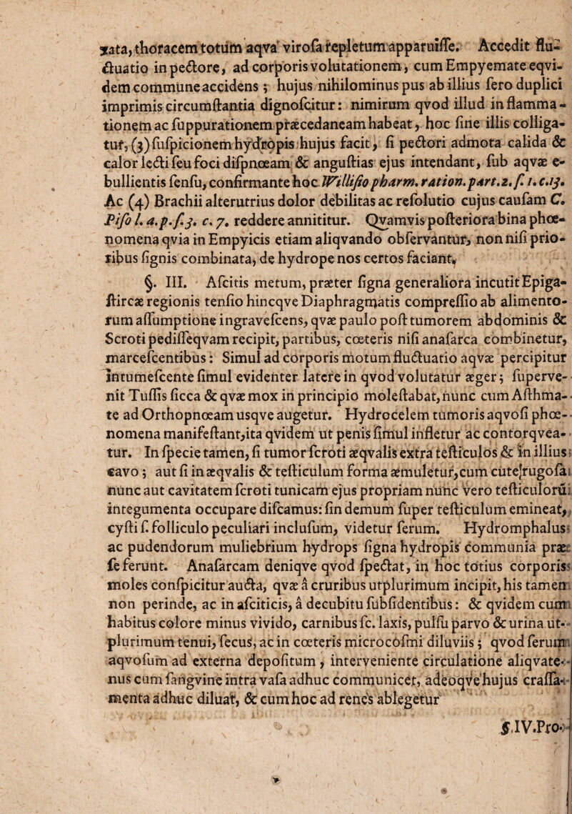 sata, thoracemtotiiiti aqva virofa repletum apparuifle. Accedit flu- Quatio inpe&ore, ad corporis volutationem , cum Empyemate eqvi- dem commune accidens$ hujus nihilominus pus ab illius fero duplici imprimis circumflantia dignofcitur: nimirum qvod illud inflamma¬ tionem ac fu ppurationem prsEcedaneam habeat, hoc fine illis colliga¬ tur, (3) fufpicionem hydropis hujus facit, fi pe&ori admota calida 6c calorle<flifeufoci difpnoeam & anguftias ejus intendant, fub aqvae e- bullientis fenfu, confirmante hoc Willifio pbarm, r at ion. part.z.f.i. c.ij. Ac (4) Brachii alterutrius dolor debilitas ac refolutio cujus caufam C JPifo /. a.p.fi j. c, 7. reddere annititur. Qvamvis pofteriora bina phce- no mena qvia in Empyicis etiam aliqvando obfervanturi non nifi prio¬ ribus (ignis combinata, de hydrope nos certos faciant, §. III. Afcitis metum, praeter figna generaliora incutitEpiga» flircae regionis tenfio hincqve Diaphragmatis compreflio ab alimento¬ rum aflumptione ingraveflens, qvae paulo poft tumorem abdominis & Scroti pedifleqvam recipit, partibus, coeteris nifianafarca combinetur, marcefcentibus: Simul ad corporis motum flu&uatio aqvae percipitur Intumefcente fimul evidenter latere in qvod volutatur aeger 5 fuperve- nit Tuflis (icca & qvae mox in principio moleftabat, nunc cum Aflhma- te ad Orthopnoeam usqve augetur. Hydrocelem tumorisaqvofi phae¬ nomena manifeftant,ita qvidem ut penis fimul infletur ac contorqvea- tur. In fpecie tamen, fi tumor fcroti aeqvalis extra tefliculos & in illius ? cavo; aut fi in aeqvalis & tefliculum forma aemuletur, cum cutejrugofai nunc aut cayitatem fcroti tunicam ejus propriam nunc vero tefticuloru; integumenta occupare difcamus: fin demum fuper tefliculum emineat, cyfti f. folliculo peculiari inclufum, videtur ferum. Hydromphalus ac pudendorum muliebrium hydrops figna hydropis communia praei fe ferunt. Anafarcam deniqve qvod fpe&at, in hoc totius corporis moles confpicitur aucfla, qvae a cruribus utplurimum incipit, his tamen non perinde, ac in afciticis, a decubitu fubfidentibus: & qvidem cum habitus colore minus vivido, carnibus fc. laxis, pulfu parvo & urina ut¬ plurimum tenui, fecuS, ac in coeteris microcofmi diluviis 5 qvod ferum aqvofumad externa depolitum, interveniente circulatione aliqvate* nus cum fangvine intra vafa adhuc communicet, adeoqVehujus craffa* menta adhuc diluat, & cum hoc ad renes ablegetur f.IV.Pro*: