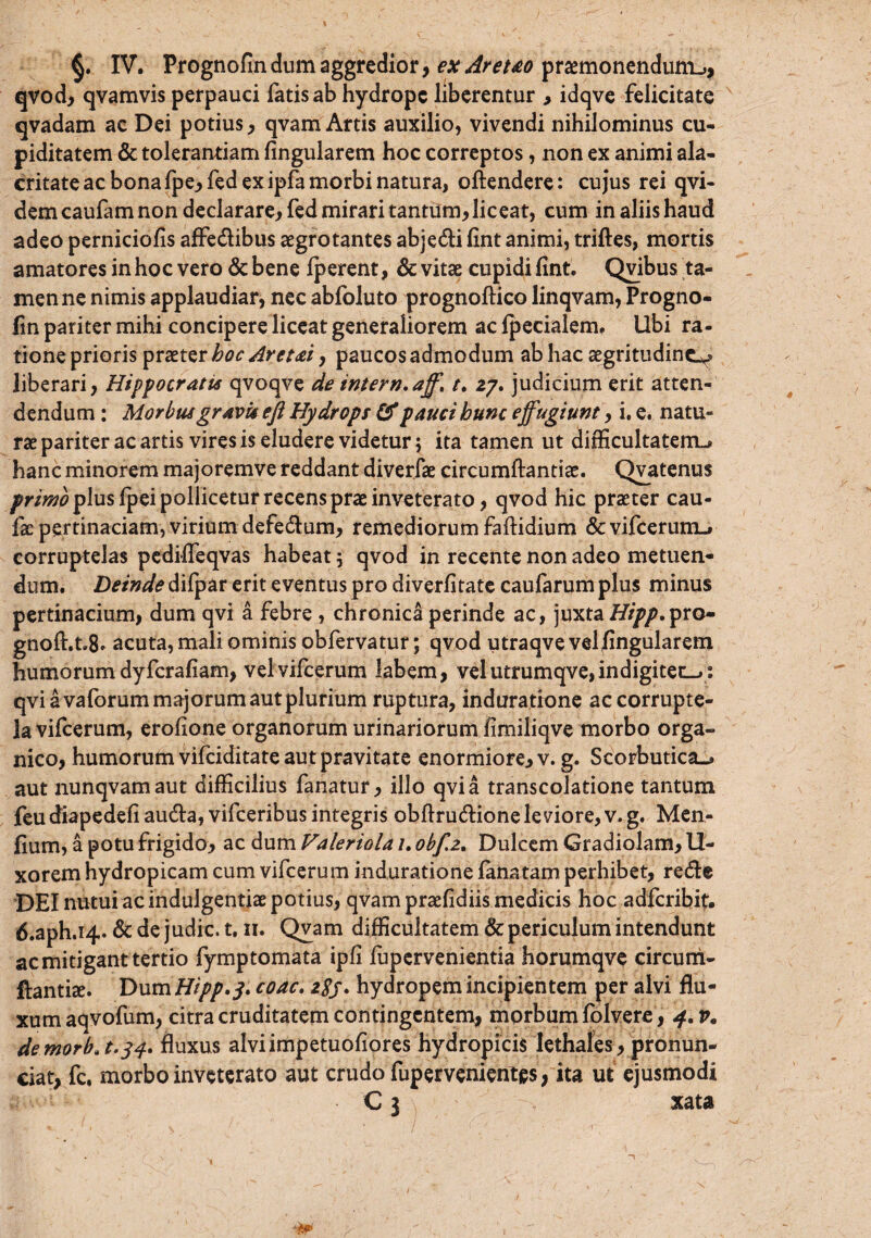 qvod, qvamvis perpauci fatis ab hydrope liberentur , idqve felicitate qvadam ac Dei potius, qvam Artis auxilio, vivendi nihilominus cu¬ piditatem & tolerantiam lingularem hoc correptos, non ex animi ala¬ critate ac bona fpe,fed ex ipfa morbi natura, oftendere: cujus rei qvi- dem caufam non declarare, fed mirari tantum, liceat, cum in aliis haud adeo perniciofis affe&ibus aegrotantes abje&i fint animi, triftes, mortis amatores in hoc vero & bene fperent, & vitae cupidi fint. Qvibus ta¬ men ne nimis applaudiar, nec abfoluto prognoftico linqvam, Progno¬ fin pariter mihi concipere liceat generaliorem ac fpecialem. Ubi ra¬ tione prioris praeter hoc Aretai, paucos admodum ab hac aegritudine^ liberari, Hippocratis qvoqve de tntern.aff, t. 27. judicium erit atten¬ dendum : Morbus gravis eft Hydrops & pauci hunc effugiunt, i. e. natu¬ rae pariter ac artis vires is eludere videtur; ita tamen ut difficultatem^ hanc minorem majoremve reddant diverfae circumflandae. Qvatenus primo plus fpei pollicetur recens prae inveterato, qvod hic praeter cau¬ lae pertinaciam, virium defe&um, remediorum faftidium &vifcerum-* corruptelas pediffeqvas habeat 5 qvod in recente non adeo metuen¬ dum. Deinde difpar erit eventus pro diverfitate caufarum plus minus pertinacium, dum qvi a febre , chronica perinde ac, juxta Hipp.^to» gnoft.t.8» acuta, mali ominis obfervatur; qvod utraqve velfingularem humorum dyferafiam, vel vifcerum labem, velutrumqve,indigiten_>: qvi a vaforum majorum aut plurium ruptura, induratione ac corrupte¬ la vifcerum, erofione organorum urinariorum limiliqve morbo orga¬ nico, humorum vifeiditate aut pravitate enormiore, v. g. Scorbutica^ aut nunqvamaut difficilius fanatur, illo qvi a transcolatione tantum feudiapedefi au&a, vifceribus integris obftru&ioneleviore,v.g. Men- fium, a potu frigido, ac dum Valeriola 1. obf.2. Dulcem Gradiolam, 11- xorem hydropicam cum vifcerum induratione fana tam perhibet, re&e DEI nutui ac indulgentiae potius, qvam praefidiis medicis hoc adferibit. 6.aph.i4. & de judic. 1.11. Qyam difficultatem & periculum intendunt ac mitigant tertio fymptomata ipfi fupervenientia horumqve circum- ftantiae. Dum Hipp.y, coac. 2$j. hydropem incipientem per alvi flu¬ xum aqvofum, citra cruditatem contingentem, morbum folvere, 4. r. de morba.si' fluxus alvi impetuofiores hydropicis lethales, pronun- ciat, fc, morbo inveterato aut crudo fupervenientes, ita ut ejusmodi C 3 xata r