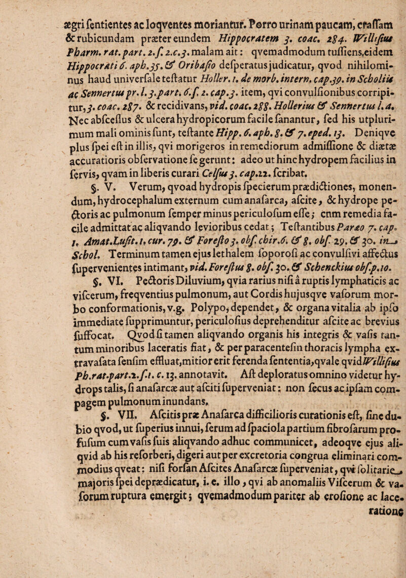 aegri fentientes ac loqventes moriantur. Porro urinam paucam, crafTam & rubicundam praeter eundem Hippocratem 3. coac. 2^. WiUifitu Pbarm. rat. part. 2. f.2,c.3.mahm ait 1 qveraadmodum tufliens(eidem Hippocrati 6. apL33. & Oribafio defperatus judicatur, qvod nihilomi¬ nus haud univerfale teftatur Holior. /. de morb. ira er n. cap.39. in Sebo It ia ac Sennermpr. 1.3. part. 6.f 2. cap.3. item, qvi convulfionibus corripi¬ tur,^. coac. 287. & recidivans, vid. coac• 2$$. Hollerius & Sennertus /. a. l^ecabfceflus & ulcera hydropicorum facile fanantur, fed his utpluri- nium mali ominis funt, teftante Hipp. £ apb. 3, & 7. eped. 13. Deniqve plus fpeieftin illis, qvi morigeros in remediorum admiffione & diaetae accuratioris obfervatione fe gerunt: adeo ut hinc hydropem facilius in fervis, qvam in liberis curari Celftu3. cap.n. feribat. §. V. Verum, qvoad hydropis fpecierumpraedi&iones, monen¬ dum, hydrocephalum externum cumanafarca, afeite, & hydrope pe¬ ctoris ac pulmonum femper minus periculofum effe; cnm remedia fa¬ cile admittat ac aliqvando levioribus cedat; Teftantibus Parao 7. cap. U Amat.Lufit.u cur. 79. & fore/103, obfchir.6. & 8. obf 29. & 30. Scbol. Terminum tamen ejus lethalem foporofi ac convulfivi affe&us fupervenientes intimant, vid. Forefius 8• obf. 30. & Schenckitu obfp.io. §, VI. PeCtoris Diluvium, qvia rarius nifi a ruptis lymphaticis ac vifcerum, freqventius pulmonum, aut Cordis hujusqve vafbrum mor¬ bo conformationis, v.g. Polypo, dependet, & organa vitalia ab ipfo immediate fupprimuntur, periculofius deprehenditur afeiteae brevius fuffocat, Qvod fi tamen aliqvando organis his integris Sc vafis tan¬ tum minoribus laceratis fiat, & perparacentefinthoracis lympha ex- travafata fenfim effluat,mitior erit ferenda fententia,qvale qpi&IFiUifius pb.rat.part.i.fi. c. 13. annotavit. Alt deploratusomnino videtur hy¬ drops talis, fi anafarese aut afeiti fuperveniat: non fecus ac ipfam com¬ pagem pulmonum inundans. $. Vn. Afcitis pr* Anafarca difficilioris curationis eft, fine du¬ bio qvod, ut fuperius innui, ferum ad fpaciola partium fibrofarum pro- fiifum cumvafis fuis aliqvando adhuc communicet, adeoqve ejus ali- qvid ab his reforberi, digeri aut per excretoria congrua eliminari com¬ modius qveat; nifi forfan Afcites Anafarcae fuperveniat, qwfol itari majoris fpei depraedicatur, i. e. illo, qvi ab anomaliis Vifcerum & va. forum ruptura emergit 3 qvemadmodum pariter ab erofione ac lace¬ ratione