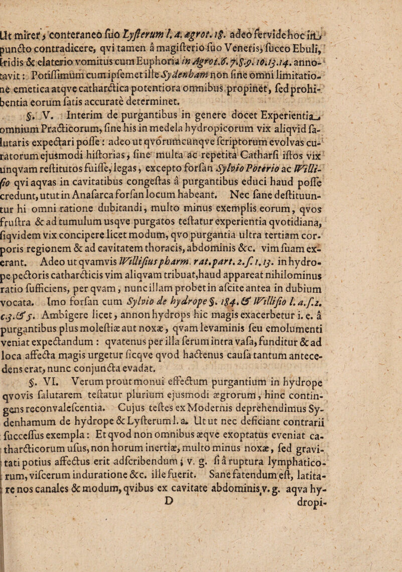 Ut miret > conteraneo luo Lyfterum 4 d. <egrot. i§. adeo fervide hoc i&j pundo contradicere, qvi tamen a magifterio fuo Veneris, fiicco Ebuli, [fidis-& elaterio vomitus cum Euphoria in dgroi.6. f&p. 10.13.14. anno¬ tavit : Potiffimum cum ipfemet ille Sydenbam non fine omni limitatio¬ ne emeticaatqvecathardica potentiora omnibus propinet, fedprohi¬ bentia eorum fatis accurate determinet. $. V. Interim de purgantibus in genere docet Experientia^ omnium Pradicorum, fine his in medela hydropicorum vix aliqvid fa- lutaris expedari polfe: adeo ut qvdrumcunqve fcriptorum evolvas cu¬ ratorum ejusmodi hiftorias, fine multa ac repetita Catharfi illos vix unqvam reftitutos fuiffe, legas, excepto forfan Syhio Poterio ac WtQi- fio qviaqvas in cavitatibus congeftas a purgantibus educi haud polle credunt, utut in Anafarca forfan locum habeant. Nec fane deftituun- tur hi omni ratione dubitandi, multo minus exemplis eorum, qvos fruftra & ad tumulum usqve purgatos teftatur experientia qvotidiana, fiqvidem vix concipere licet modum, qvo purgantia ultra tertiam cor¬ poris regionem & ad cavitatem thoracis, abdominis &c. vim fuam ex- erant. Adeo ut qvamvis WiUifiu*pbarm, rat.part. z.f. /. 13. in hydro¬ pe pedoris cathardicis vim aliqvam tribuat,haud appareat nihilominus ratio fufficiens, perqvam, nunc illam probetin afcite antea indubium vocata. Imo forfan cum Syhio de hydrope §. 184, & IVtllifio /. a.f.z. cj.tfS' Ambigere licet, annonhydrops hic magis exacerbetur i. e. a purgantibus plus moleftiae aut noxae , qvam levaminis feu emolumenti veniat expedandum : qvatenus per illa ferum intra vafa, funditur & ad loca affeda magis urgetur ficqve qvod hadenus caufa tantum antece¬ dens erat, nunc conjunda evadat. §. VI. Verum prout monui effedum purgantium in hydrope qvovis falutarem tefiatur plurium ejusmodi aegrorum, hinc contin¬ gens reconvalcfcentia. Cujus teftes ex Modernis deprehendimus Sy- denhamum de hydrope ScLyfterum 1.a- Utut nec deficiant contrarii fuccelfus exempla: Et qvod non omnibus aeqve exoptatus eveniat ca- thardicorumufus,non horum inertiae, multo minus noxae, fed gravi¬ tati potius affedus erit adfcribendum; v. g. fi 4 ruptura lymphatico¬ rum, vifceruminduratione &c. illefuerit. Sane fatendum eft, latita- 5 re nos canales & modum, qvibus ex cavitate abdominis v, g. aqva hy- D dropi- /