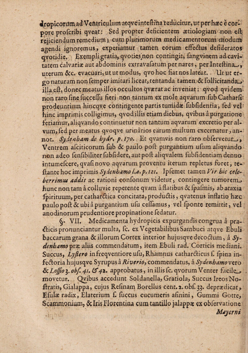 iropicorum ad Ventriculum atqveinteftiha reducitur, ut per haec e cor¬ pore profcribi qveat: Sed propter deficientem aetiologiam non eft rejiciendum remedium * cum plurimorum medicamentorum modum agendi ignoremus, experiamur tamen eorum effedus defideratos qvotidie. Exempli gratia, qvoticshon contingit, fangvinem ad cavi¬ tatem calvariae aut abdominis extravafatufiipernares, perlnteftina^, uterum &c. evacuari, ut ut modus, qvo hoc fiat nos lateat. Ut ut er¬ go naturam non femper imitari liceat, tentanda tamen & Follicitandaj illa eft, donec meatus illos occultos qvaerat ac inveniat: qvod qviderrv non raro fine fucceffu fieri non tantum ex mole aqvarum fub Catharfi - prodeuntium hincqve contingente partis tumidae fubfidentia, fed vel hinc imprimis colligimus, qvod illis etiam diebus, qvibus a purgatione feriamur, aliqvando continuetur non tantum aqvarum excretio per al¬ vum, fed per meatus qvoqve urinarios earum multum excernatur,an- not. Sydeaham de bydrt p. tyo. Et qvamvis non raro obfervetun^. Ventrem afciticorum fub <Sc paulo poft purgantium ufiim aliqvando non adeo fenfibiliterfubfidere,autpofi: aliqvalem fubfidentiamdenuo intumefcere,qvafinovo aqvarum proventu iterum repletus foret, te- dante hoc imprimis Sydenhamo La*p. izi. Ipfemet tamen Vir hic cele~ bcrrimiu addit ac rationi confonum videtur, contingere tumorem^ hunc non tam a colluvie repetente qvam afiatibus&fpafmis, ab ataxia ipirituum, per cathardiea concitata, produdis, qvatenus inflatio haec paulo poft& ubi a purgantium ufu cefiamus, vel fponte remittit, vel anodinorum prudentiore propinatione fedatur. VII, Medicamenta hydropicis expurgandis congrua a pra- dicis pronunciantur multa, fc. ex Vegetabilibus Sambuci atqve Ebuli baccarum grana & illorum Cortex interior hujusqvedecodum, a Sy- denbamoprae aliis commendatum, item Ebuli rad. Corticis mediani. Succus, Lyjlero infreqventiore ufu, Rhamnus cathardicusfi fpina in- fedoria hujusqve Syrupus a Riverio, commendatus, a Sydenhamo vero fkLo£to$, obf. 41. (f 42. approbatus, in illis fc. qvorum Venter facile_» movetur. Qvibus accedunt Soldanella, Gratiola, Succus IreosNo- ftratis, Gialappa, cujus Refinam Borellus cent.2. obf 33. depraedicat> Efulae radix, Elaterium fi fuccus cucumeris afinini, Gummi Gotte, Scammonium, & Iris Florentina cum tantillo jalappae ex obfervatione Majerni