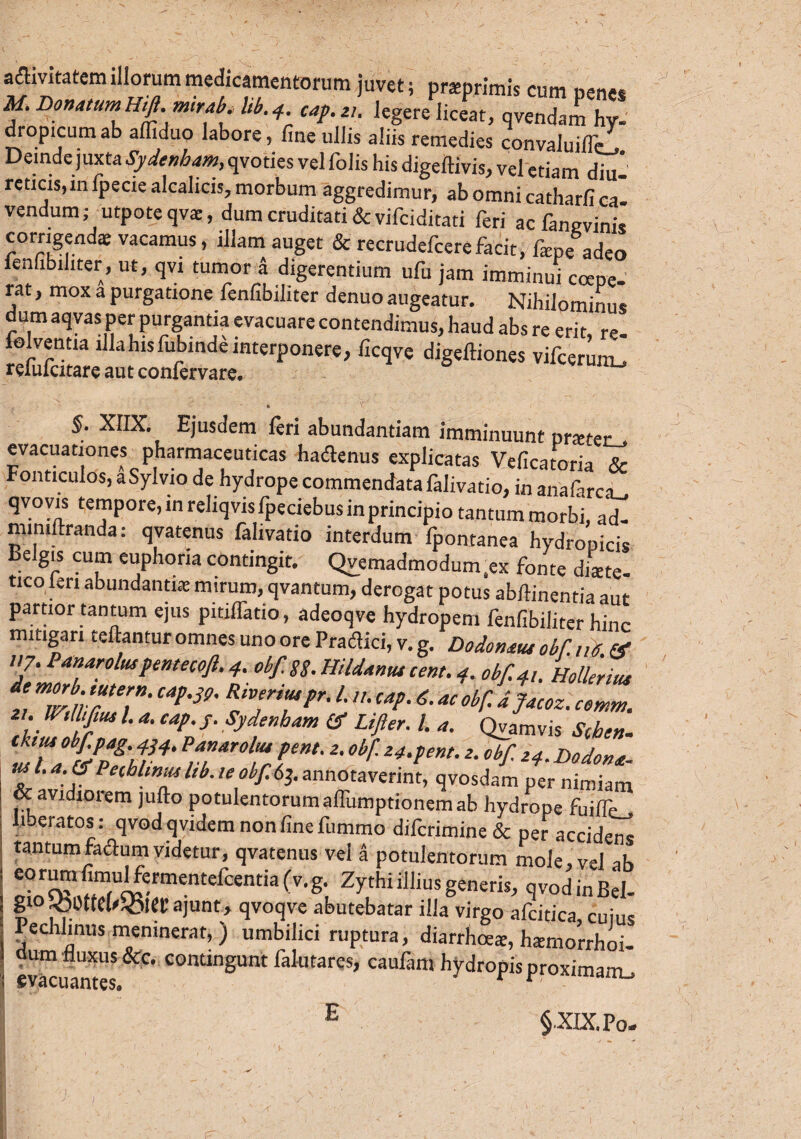 aflivitatcm illorum medicamentorum juvet; praprimis cum penes M. DonatumHift.mtrab. lib.4. cap.zi. legere liceat, qvendam hy- dropicum ab afliduo labore, fine ullis aliis remedies convaiuiflc. Deinde juxta Sydenham, qvoties vel Tolis his digeftivis, vel etiam diu- reticis,in fpecie alcalicis, morbum aggredimur, abomnicatharfica vendum; utpote qva, dum cruditati & vifciditati feri ac fangvinis corrigenda; vacamus, illam auget & recrudefcere facit, fepe adeo fenfibiliter, ut, qvi tumor a digerentium ufu jam imminui coepe¬ rat , mox a purgatione fenfibiliter denuo augeatur. Nihilominus dum aqvas per purgantia evacuare contendimus, haud abs re erit re lolvenna illahisfubinde interponere, ficqve digeftiones vifcerum^ refufcitare aut confervare. • v . N §. X1IX. Ejusdem feri abundantiam imminuunt prster» evacuationes pharmaceuticas hadlenus explicatas Veficatoria & Fonticulos, a Sylvio de hydrope commendata falivatio, in anafarci_. qvovis tempore, in reliqvis fpeciebus in principio tantum morbi, ad- mmii.randa: qvatenus falivatio interdum fpontanea hydropicis eigis cum euphoria contingit. Qvemadmodum.ex fonte diate- tico len abundantia: mirum, qvantum, derogat potus abftinentia aut partior tantum ejus pitiffatio, adeoqve hydropem fenfibiliter hinc mitigari reflantur omnes uno ore Praflici, v. g. Dodonaue obf. ne. (f 7:1T‘rolusPmecofi-4- obf-88- Uiidantu cent. 4. obf. 4,. Hollerius t iviiTT't4*'3e' Lcap'acobf- d?acoz‘ I-1 a' caP-S- Sydenham & Lifter. /. *. Qyamvis Schen. tTa%PpS'u4, P™arol“*Pent-2' obf' 24‘pent. z. „bf Z4. Dgdmte, i,6 Peihl‘™l‘b.leobf.63.annotaverint, qvosdam per nimiam & avidiorem jufto potulentorum affumptionem ab hydrope fuiffej liberatos: qvodqvidem non fine fummo difcrimine & per accidens tantumfadum videtur, qvatenus vel a potulentorum mole, vel ab eorumfimulfermentefcentiafv.g. Zythi illius generis, qvod in Bel¬ gio jOOttel^iei; ajunt > qvoqve abutebatar illa virgo afcitica cuius Pechlinus meninerat, ) umbilici ruptura, diarrhoea, hamorrhoi- dum 'fluxus &c. contingunt falutarqs, caulam hydropis proximam «vacuantes. r am-' E §XIX.Po,