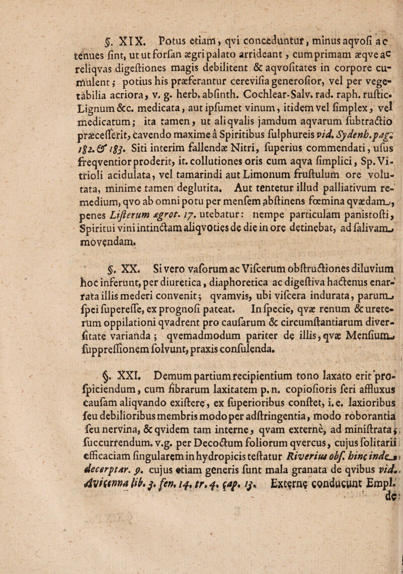 tenues flnt, ututforfan aegri palato arrideant, cum primam aeqveac reliqvas digeftiones magis debilitent & aqvofitates in corpore cu¬ mulent,* potius his praeferantur cerevifia generofior, vel per vege¬ tabilia acriora, v. g. herb. ablinth. Cochlear*Salv. rad. raph. ruftic. Lignum &c. medicata, autipfumet vinum, itidem vel fimplex, vel medicatum; ita tamen, ut aliqvalis jamdum aqvarum fubtra&io praeceflerit, cavendo maxime a Spiritibus fulphureis vid. 8ydenb>jag« j$i.& 1E3. Siti interim fallendae Nitri, fuperius commendati, ufus freqventior proderit, it. collutiones oris cum aqva fimplici, Sp.Vi- trioli acidulata, vel tamarindi aut Limonum fruftulum ore volu¬ tata, minime tamen deglutita. Aut tentetur illud palliativum re¬ medium, qvo ab omni potu per menfem abftinens foemina qvaedanu, penes Lifterum £grot-17. utebatur: nempe particulam panistofti, Spiritui vini intin&am aliqvoties de die in ore detinebat, ad falivanu movendam» §. XX* Si vero vaforum ac Vifcerum obftm&iones diluvium hoc inferunt, per diuretica, diaphoretica ac digefliva ha&enus enar¬ rata illis mederi convenit; qvamvis, ubi vifcera indurata, parum_> fpei fupereffe, ex prognofi pateat. In fpecie, qvae renum & urete¬ rum oppilationi qvadrent pro caufarum & circumflandarum diver- fitate varianda; qvemadmodum pariter de illis,qvae Menfiunu fuppreffionem folvunt, praxis confulenda. §. XXI. Demum pardum recipientium tono laxato erit pro- Ipiciendum, cum fibrarum laxitatem p. n. copiofioris feri affluxus caufam aliqvando exiftere, ex fuperioribus conflet, i. e. laxioribus feu debilioribus membris modo per adflringentia, modo roborantia feu nervina, & qvidem tam interne, qvam externe, ad miniflrata $ fuccurrendum. v.g. per Decodlum foliorum qvercus, cujus folitarii efficaciam fingularem in hydropicis teflatur Riveriut obf. hinc indej» decerytotr. p. cujus etiam generis funt mala granata de qvibus vid1 Avffwna lib• £cn. /f, tr. f. Extern? conducunt EmpE